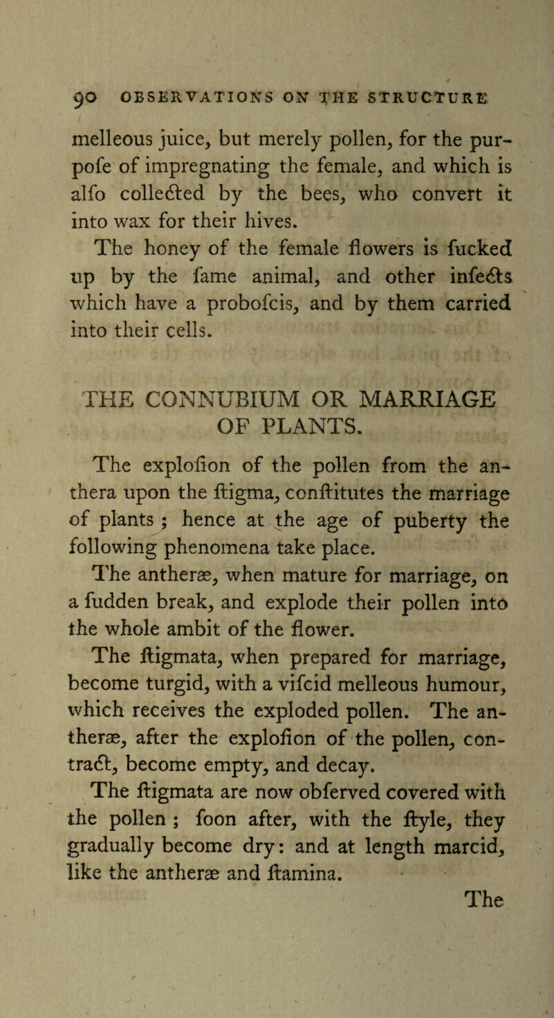 melleous juice, but merely pollen, for the pur- pofe of impregnating the female, and which is alfo collected by the bees, who convert it into wax for their hives. The honey of the female flowers is fucked up by the fame animal, and other infers which have a probofcis, and by them carried into their cells. THE CONNUBIUM OR MARRIAGE OF PLANTS. The exploflon of the pollen from the an- thera upon the ftigma, conftitutes the marriage of plants ; hence at the age of puberty the following phenomena take place. The antherae, when mature for marriage, on a fudden break, and explode their pollen into the whole ambit of the flower. The Aigmata, when prepared for marriage, become turgid, with a vifcid melleous humour, which receives the exploded pollen. The an¬ therae, after the exploflon of the pollen, con- trad!, become empty, and decay. The Aigmata are now obferved covered with the pollen ; foon after, with the Ayle, they gradually become dry: and at length marcid, like the antherae and Aamina.