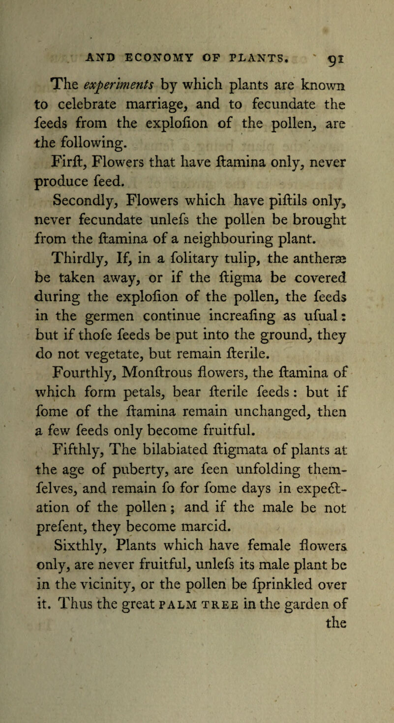 The experiments by which plants are known to celebrate marriage, and to fecundate the feeds from the explofion of the pollen, are the following. Firft, Flowers that have ftamina only, never produce feed. Secondly, Flowers which have pifhils only, never fecundate unlefs the pollen be brought from the ftamina of a neighbouring plant. Thirdly, If, in a folitary tulip, the antherse be taken away, or if the ftigma be covered during the explofion of the pollen, the feeds in the germen continue increaling as ufual: but if thofe feeds be put into the ground, they do not vegetate, but remain flerile. Fourthly, Monflrous flowers, the ftamina of which form petals, bear flerile feeds : but if fome of the flamina remain unchanged, then a few feeds only become fruitful. Fifthly, The bilabiated fligmata of plants at the age of puberty, are feen unfolding them- felves, and remain fo for fome days in expect¬ ation of the pollen; and if the male be not prefent, they become marcid. Sixthly, Plants which have female flowers only, are never fruitful, unlefs its male plant be in the vicinity, or the pollen be fprinkled over it. Thus the great palm tree in the garden of