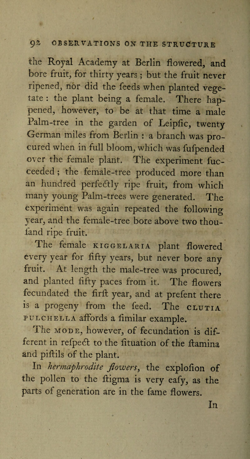 the Royal Academy at Berlin flowered, and bore fruit, for thirty years; but the fruit never ripened, nor did the feeds when planted vege¬ tate : the plant being a female. There hap¬ pened, however, to be at that time a male Palm-tree in the garden of Leiplic, twenty German miles from Berlin : a branch was pro¬ cured when in full bloom, which was fufpended over the female plant. The experiment fuc- ceeded ; the female-tree produced more than an hundred perfe&ly ripe fruit, from which many young Palm-trees were generated. The experiment was again repeated the following year, and the female-tree bore above two thou- l'and ripe fruit. The female kiggelaria plant flowered every year for fifty years, but never bore any fruit. At length the male-tree was procured, and planted fifty paces from it. The flowers fecundated the firfl year, and at prefent there is a progeny from the feed. The clutia pulchella affords a fimilar example. The mode, however, of fecundation is dif¬ ferent in refpedl to the flotation of the flamina and piflils of the plant. In hermaphrodite flowers, the exploflon of the pollen to the ftigma is very eafy, as the parts of generation are in the fame flowers.