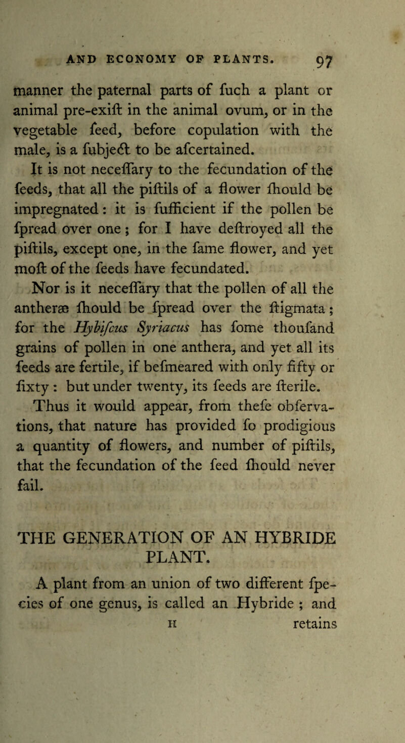 manner the paternal parts of fuch a plant or animal pre-exift in the animal ovum, or in the vegetable feed, before copulation with the male, is a fubjecft to be afcertained. It is not neceffary to the fecundation of the feeds, that all the piftils of a flower fhould be impregnated: it is fufiicient if the pollen be fpread over one; for I have deftroyed all the piftils, except one, in the fame flower, and yet moft of the feeds have fecundated. Nor is it neceffary that the pollen of all the antheras fhould be fpread over the ftigmata; for the HyVifcus Syriacus has fome thoufand grains of pollen in one anthera, and yet all its feeds are fertile, if befmeared with only fifty or fixty : but under twenty, its feeds are fterile. Thus it would appear, from thefe obferva- tions, that nature has provided fo prodigious a quantity of flowers, and number of piftils, that the fecundation of the feed fhould never fail. THE GENERATION OF AN HYBRIDE PLANT. A plant from an union of two different fpe- cies of one genus, is called an Hybride ; and h retains