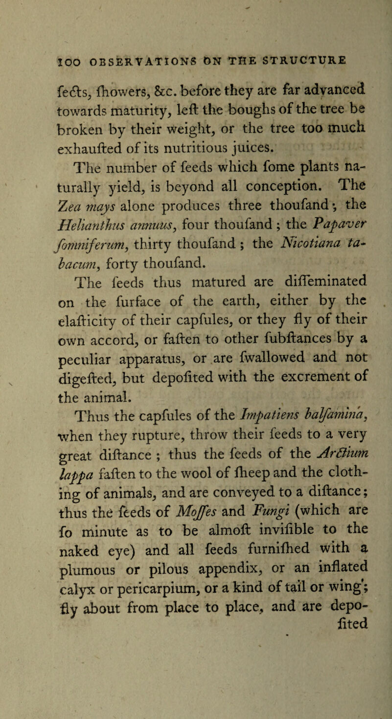 fefts, fhowers, &c. before they are far advanced towards maturity, left the boughs of the tree be broken by their weight, or the tree too much exhaufted of its nutritious juices. The number of feeds which fome plants na¬ turally yield, is beyond all conception. The Zea mays alone produces three thoufand *, the Helianthus annuus, four thoufand ; the Pap aver fomniferum, thirty thoufand ; the Nicotiana ta~ bacum, forty thoufand. The feeds thus matured are diffeminated on the furface of the earth, either by the elafticity of their capfules, or they fly of their own accord, or fallen to other fubftances by a peculiar apparatus, or are fwallowed and not digefted, but depolited with the excrement of the animal. Thus the capfules of the Impatiens balfamma, when they rupture, throw their feeds to a very great diftance ; thus the feeds of the Arttium lappa fallen to the wool of Iheep and the cloth¬ ing of animals, and are conveyed to a diftance; thus the feeds of Mojfes and Fungi (which are fo minute as to be almoft invifible to the naked eye) and all feeds furnilhed with a plumous or pilous appendix, or an inflated calyx or pericarpium, or a kind of tail or wing; fly about from place to place, and are depo¬ lited