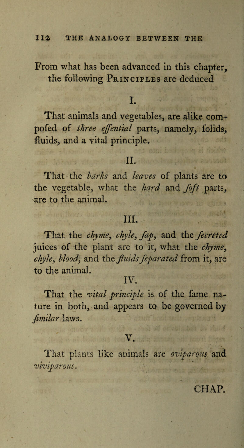 From what has been advanced in this chapter, the following Principles are deduced I. That animals and vegetables, are alike com- pofed of three ejfential parts, namely, folids, fluids, and a vital principle. II. That the harks and leaves of plants are to the vegetable, what the hard and foft parts, are to the animal. III. That the chyme, chyle, Jap, and the fecreted juices of the plant are to it, what the chyme, chyle, blood, and the fluids feparated from it, are to the animal. IV. That the vital principle is of the fame na¬ ture in both, and appears to be governed by flmilar laws. V. * That plants like animals are oviparous and viviparous.