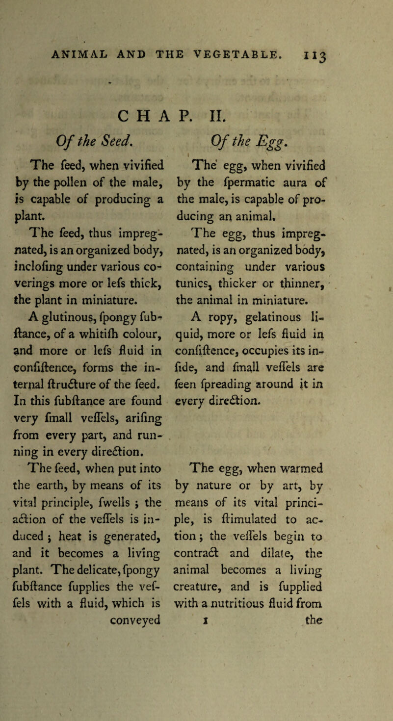 C H A Of the Seed, The feed, when vivified by the pollen of the male, is capable of producing a plant. The feed, thus impreg¬ nated, is an organized body, inclofing under various co¬ verings more or lefs thick, the plant in miniature. A glutinous, fpongy fub¬ ftance, of a whitifh colour, and more or lefs fluid in confiftence, forms the in¬ ternal ftru#ure of the feed. In this fubftance are found very fmall veflels, arifing from every part, and run¬ ning in every direction. The feed, when put into the earth, by means of its vital principle, fwells j the action of the veflels is in¬ duced ; heat is generated, and it becomes a living plant. The delicate, fpongy fubftance fupplies the vef- fels with a fluid, which is conveyed P. II. Of the Egg. The egg, when vivified by the fpermatic aura of the male, is capable of pro¬ ducing an animal. The egg, thus impreg¬ nated, is an organized body, containing under various tunics, thicker or thinner, the animal in miniature. A ropy, gelatinous li¬ quid, more or lefs fluid in confiftence, occupies its in- fide, and fmall veflels are feen fpreading around it in every direction. The egg, when warmed by nature or by art, by means of its vital princi¬ ple, is ftimulated to ac¬ tion ; the veflels begin to contra# and dilate, the animal becomes a living creature, and is fupplied with a nutritious fluid from 1 the