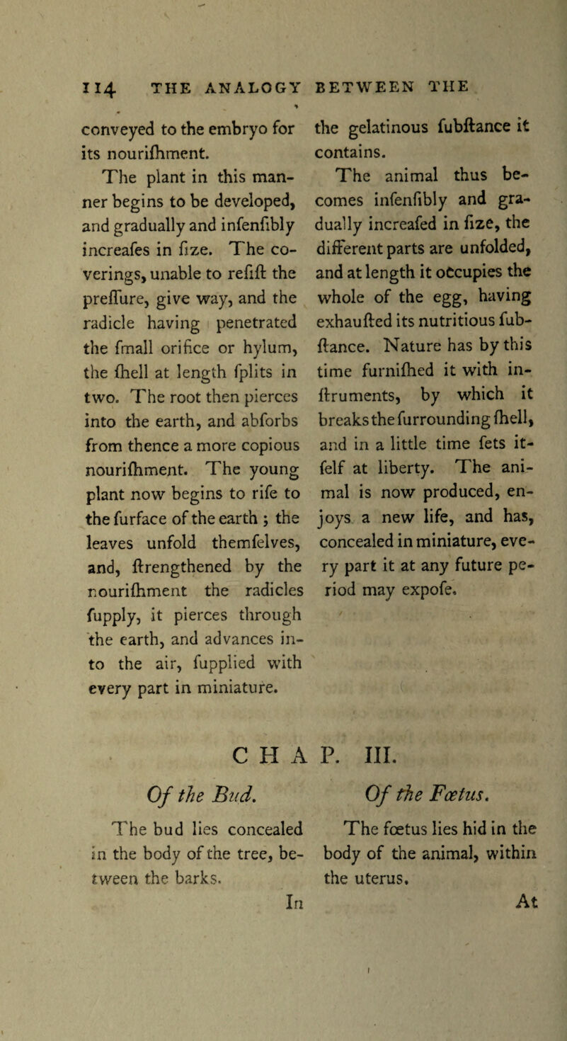 % conveyed to the embryo for its nourifhment. The plant in this man¬ ner begins to be developed, and gradually and infenfibly increafes in fize. The co¬ verings, unable to refill the preffure, give way, and the radicle having penetrated the fmall orifice or hylum, the (hell at length fplits in two. The root then pierces into the earth, and abforbs from thence a more copious nourifhment. The young plant now begins to rife to the furface of the earth ; the leaves unfold themfelves, and, {lengthened by the nourilhment the radicles fupply, it pierces through the earth, and advances in¬ to the air, fupplied with every part in miniature. the gelatinous fubftance it contains. The animal thus be¬ comes infenfibly and gra¬ dually increafed in fize, the different parts are unfolded, and at length it occupies the whole of the egg, having exhaufted its nutritious fub- {lance. Nature has by this time furnilhed it with in- llruments, by which it breaks the furrounding {hell, and in a little time fets it- felf at liberty. The ani¬ mal is now produced, en¬ joys a new life, and has, concealed in miniature, eve¬ ry part it at any future pe¬ riod may expofe. CHAP. III. Of the Bud. Of the Foetus. The bud lies concealed The foetus lies hid in the in the body of the tree, be- body of the animal, within tween the barks. the uterus. In At