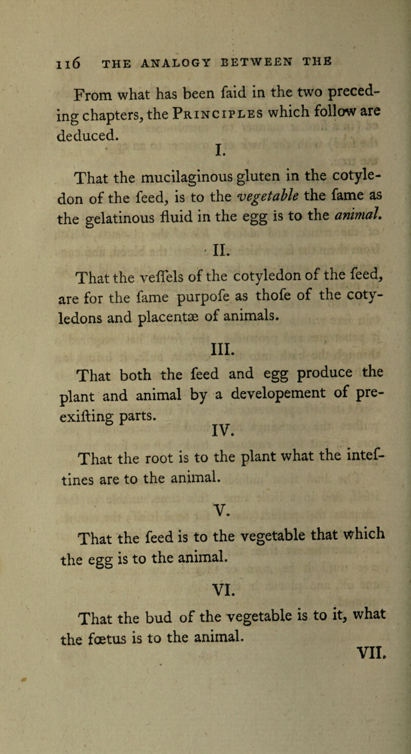 From what has been faid in the two preced¬ ing chapters, the Principles which follow are deduced. l ( ; *; .. That the mucilaginous gluten in the cotyle¬ don of the feed, is to the vegetable the fame as the gelatinous fluid in the egg is to the animal. II. That the veflels of the cotyledon of the feed, are for the fame purpofe as thofe of the coty¬ ledons and placentae of animals. III. That both the feed and egg produce the plant and animal by a developement of pre- exifting parts. IV. That the root is to the plant what the intef- tines are to the animal. V. That the feed is to the vegetable that which the egg is to the animal. VI. That the bud of the vegetable is to it, what the foetus is to the animal. i VII.