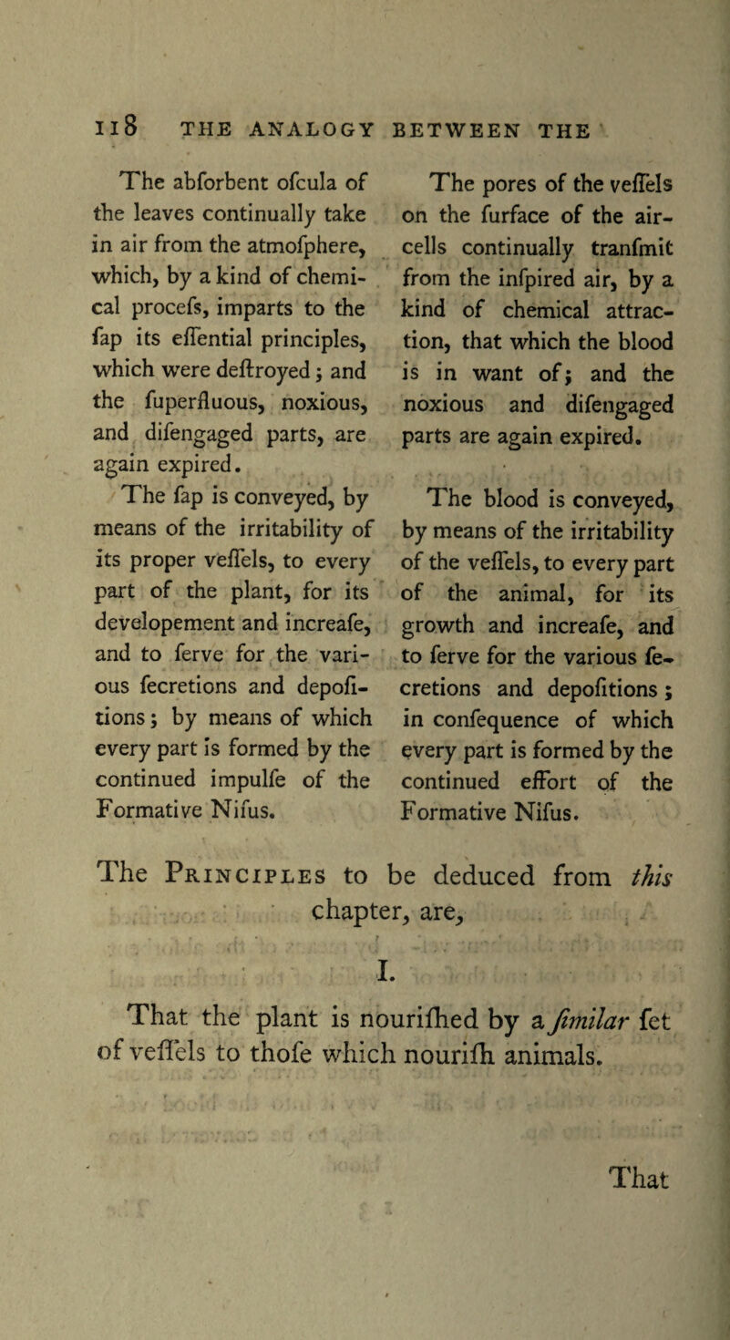 The abforbent ofcula of the leaves continually take in air from the atmofphere, which, by a kind of chemi¬ cal procefs, imparts to the fap its efiential principles, which were deftroyed; and the fuperiluous, noxious, and difengaged parts, are again expired. The fap is conveyed, by means of the irritability of its proper veiTels, to every part of the plant, for its developement and increafe, and to ferve for the vari¬ ous fecretions and depofi- tions; by means of which every part is formed by the continued impulfe of the Formative Nifus. The pores of the veiTels on the furface of the air- cells continually tranfmit from the infpired air, by a kind of chemical attrac¬ tion, that which the blood is in want of; and the noxious and difengaged parts are again expired. The blood is conveyed, by means of the irritability of the veiTels, to every part of the animal, for its growth and increafe, and to ferve for the various fe¬ cretions and depoiitions; in confequence of which every part is formed by the continued effort of the Formative Nifus. The Principles to be deduced from this chapter, are. That the plant is nourifhed by a fimilar fet of veiTels to thofe which nourifh animals. That