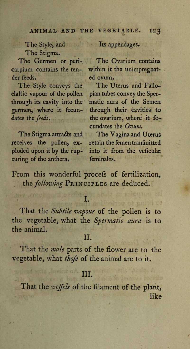 The Style, and The Stigma. The Germen or peri- carpi urn contains the ten¬ der feeds. The Style conveys the elaftic vapour of the pollen through its cavity into the germen, where it fecun¬ dates the feeds. The Stigma attracts and receives the pollen, ex¬ ploded upon it by the rup¬ turing of the anthera. Its appendages. The Ovarium contains within it the unimpregnat¬ ed ovum. The Uterus and Fallo¬ pian tubes convey the Sper¬ matic aura of the Semen through their cavities to the ovarium, where it fe¬ cundates the Ovum. The Vagina and Uterus retain the fementranfmitted into it from the veficulae feminales. From this wonderful procefs of fertilization, the following Principles are deduced. I. That the Subtile vapour of the pollen is to the vegetable, what the Spermatic aura is to the animal. II. That the male parts of the flower are to the vegetable, what thofe of the animal are to it. III. That the vejfels of the filament of the plant, like