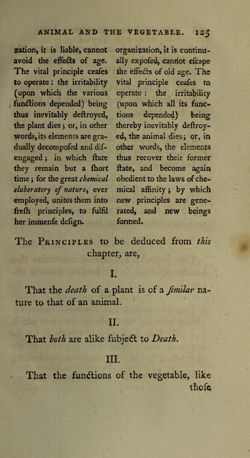 zation, it is liable, cannot avoid the effects of age. The vital principle ceafes to operate : the irritability (upon which the various functions depended) being thus inevitably deftroyed, the plant dies ; or, in other words, its elements are gra¬ dually decompofed and dif- engaged; in which ftate they remain but a fhort time ; for the great chemical laboratory of nature, ever employed, unites them into frefh principles, to fulfil her immenfe defign. organization, it is continu¬ ally expofed, canriot efcape the effe&s of old age. The vital principle ceafes to operate : the irritability (upon which all its func¬ tions depended) being thereby inevitably deftroy¬ ed, the animal dies; or, in other words, the elements thus recover their former ftate, and become again obedient to the laws of che¬ mical affinity; by which new principles are gene¬ rated, and new beings formed. The Principles to be deduced from this chapter, are. That the death of a plant is of a fimilar na¬ ture to that of an animal. II. That loth are alike fubjedl to Death. III. That the functions of the vegetable, like thofe