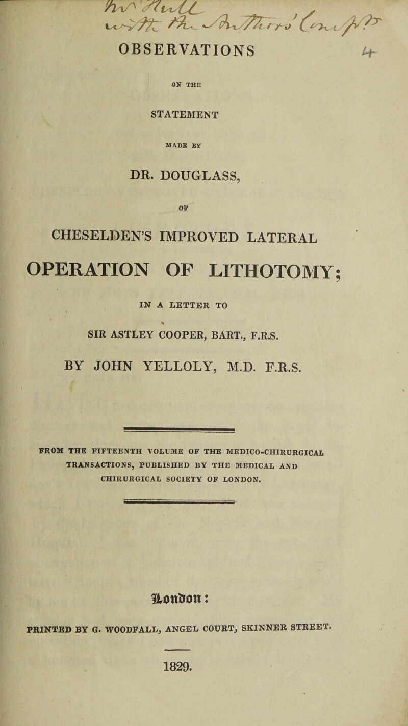 WA < tu y ^ • «-• (?T OBSERVATIONS i+- ON THE STATEMENT MADE BY DR. DOUGLASS, OF CHESELDEN’S IMPROVED LATERAL OPERATION OF LITHOTOMY; IN A LETTER TO SIR ASTLEY COOPER, BART., F.R.S. BY JOHN YELLOLY, M.D. F.R.S. FROM THE FIFTEENTH VOLUME OF THE MEDICO-CHIRURGICAL TRANSACTIONS, PUBLISHED BY THE MEDICAL AND CHIRURGICAL SOCIETY OF LONDON. Uontron: PRINTED BY G. WOODFALL, ANGEL COURT, SKINNER STREET. 1829.