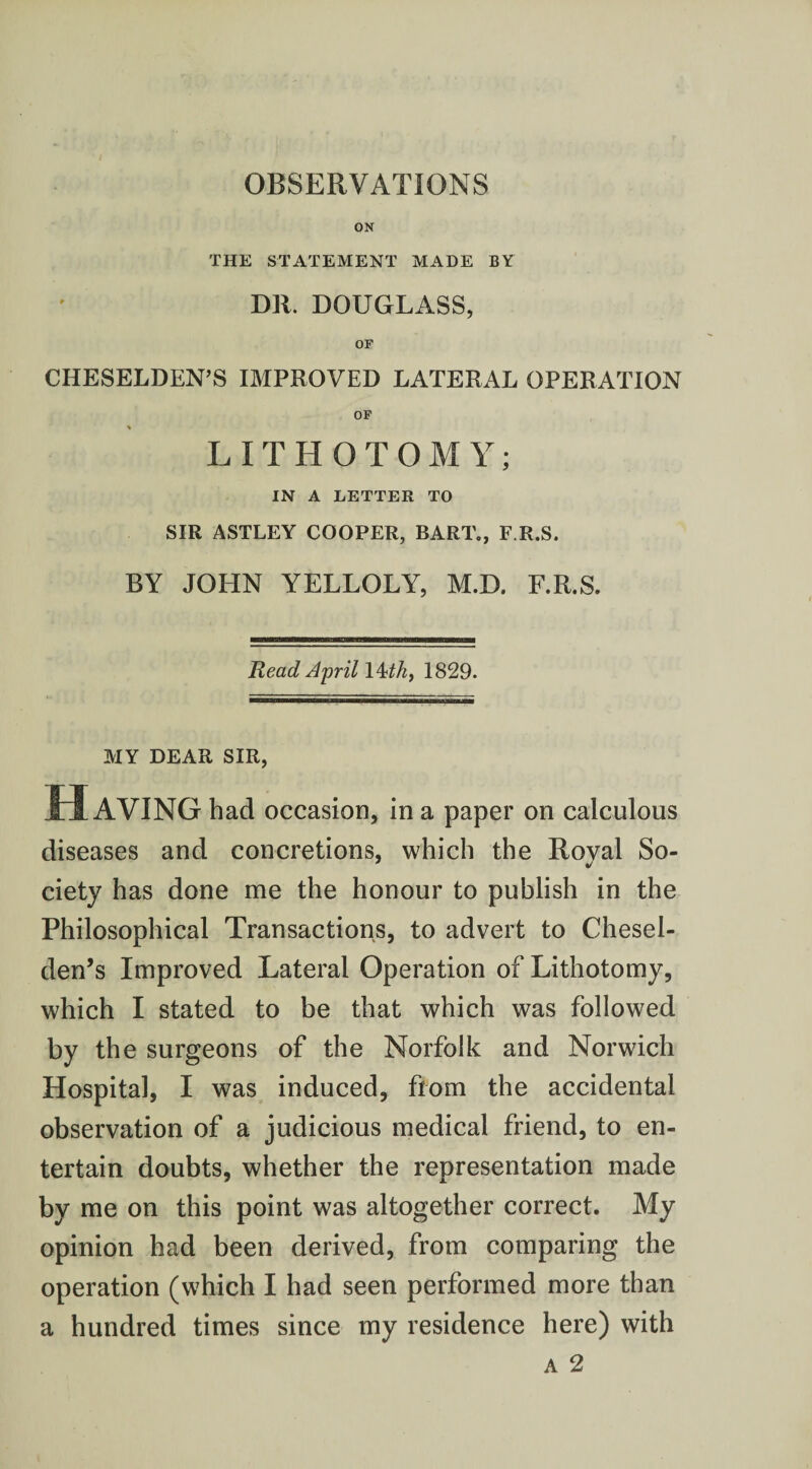 OBSERVATIONS ON THE STATEMENT MADE BY DR. DOUGLASS, OF CHESELDEN’S IMPROVED LATERAL OPERATION OF LITHOTOMY; IN A LETTER TO SIR ASTLEY COOPER, BART., F R.S. BY JOHN YELLOLY, M.D. F.R.S. Read April l^th, 1829. MY DEAR SIR, Having had occasion, in a paper on calculous diseases and concretions, which the Roval So- ciety has done me the honour to publish in the Philosophical Transactions, to advert to Chesel- den’s Improved Lateral Operation of Lithotomy, which I stated to be that which was followed by the surgeons of the Norfolk and Norwich Hospital, I was induced, from the accidental observation of a judicious medical friend, to en¬ tertain doubts, whether the representation made by me on this point was altogether correct. My opinion had been derived, from comparing the operation (which I had seen performed more than a hundred times since my residence here) with