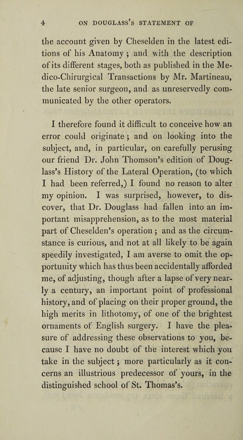 the account given by Cheselden in the latest edi¬ tions of his Anatomy ; and with the description of its different stages, both as published in the Me¬ dico-Chi rurgi cal Transactions by Mr. Martineau, the late senior surgeon, and as unreservedly com¬ municated by the other operators. I therefore found it difficult to conceive how an error could originate ; and on looking into the subject, and, in particular, on carefully perusing our friend Dr. John Thomson’s edition of Doug¬ lass’s History of the Lateral Operation, (to which I had been referred,) I found no reason to alter my opinion. I was surprised, however, to dis¬ cover, that Dr. Douglass had fallen into an im¬ portant misapprehension, as to the most material part of Cheselden’s operation ; and as the circum¬ stance is curious, and not at all likely to be again speedily investigated, I am averse to omit the op¬ portunity which has thus been accidentally afforded me, of adjusting, though after a lapse of very near¬ ly a century, an important point of professional history, and of placing on their proper ground, the high merits in lithotomy, of one of the brightest ornaments of English surgery. I have the plea¬ sure of addressing these observations to you, be¬ cause I have no doubt of the interest which you take in the subject; more particularly as it con¬ cerns an illustrious predecessor of yours, in the distinguished school of St. Thomas’s.