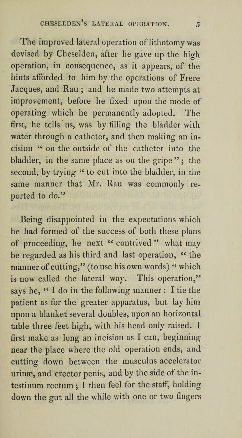 The improved lateral operation of lithotomy was devised by Cheselden, after he gave up the high operation, in consequence, as it appears, of the hints afforded to him by the operations of Frere Jacques, and Rau ; and he made two attempts at improvement, before he fixed upon the mode of operating which he permanently adopted. The first, he tells us, was by filling the bladder with water through a catheter, and then making an in¬ cision “ on the outside of the catheter into the bladder, in the same place as on the gripe”; the second, by trying “ to cut into the bladder, in the same manner that Mr. Rau was commonly re¬ ported to do.” Being disappointed in the expectations which he had formed of the success of both these plans of proceeding, he next “ contrived ” what may be regarded as his third and last operation, “ the manner of cutting,” (to use his own words) <c which is now called the lateral way. This operation,” says he, “ I do in the following manner: I tie the patient as for the greater apparatus, but lay him upon a blanket several doubles, upon an horizontal table three feet high, with his head only raised. I first make as long an incision as I can, beginning- near the place where the old operation ends, and cutting down between the musculus accelerator urinse, and erector penis, and by the side of the in- testinum rectum *, I then feel for the staff, holding down the gut all the while with one or two fingers