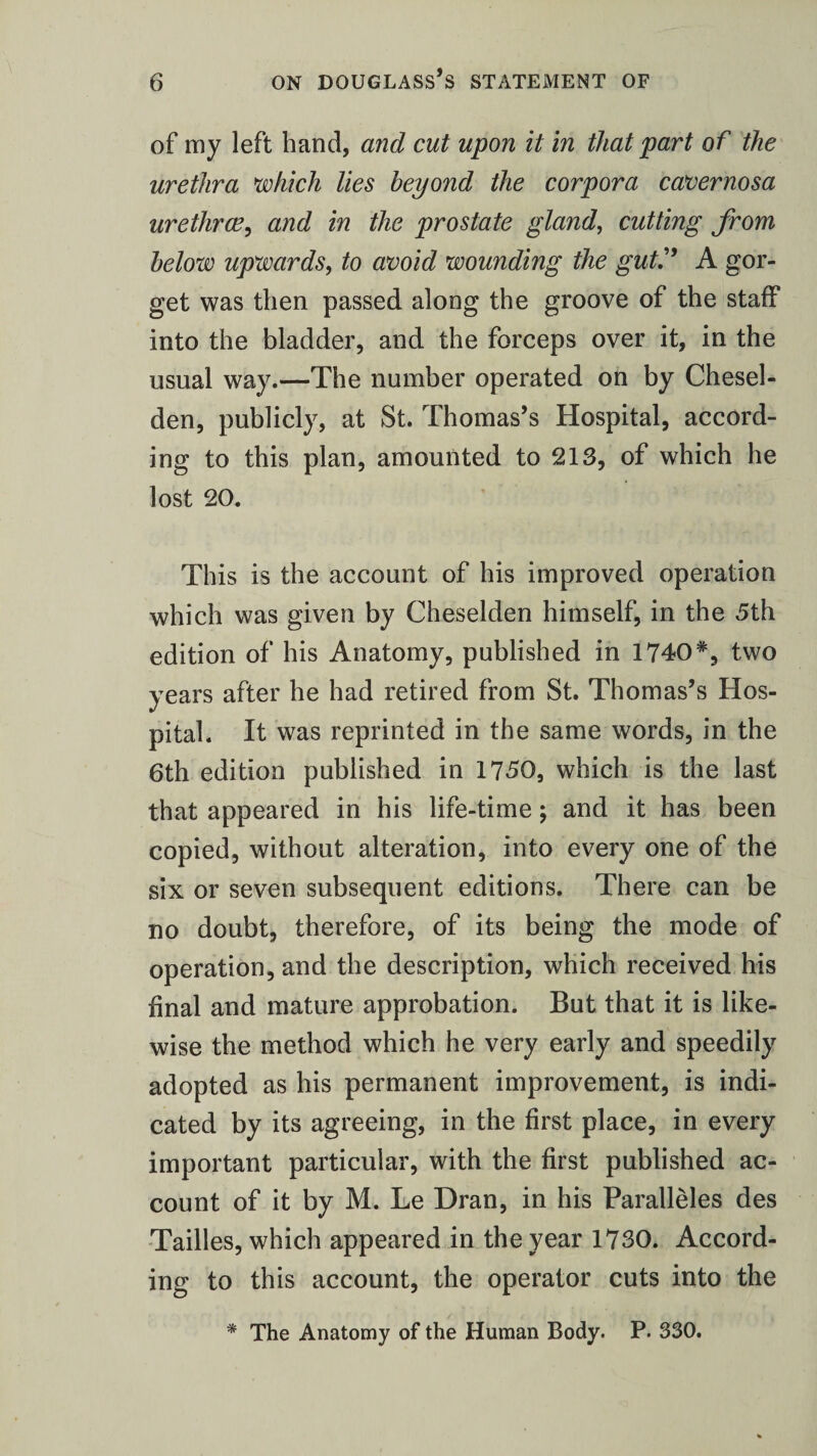 of my left band, and cut upon it in that part of the urethra which lies beyond the corpora cavernosa urethra?, and in the prostate gland, cutting from below upwards, to avoid wounding the gut.” A gor¬ get was then passed along the groove of the staff into the bladder, and the forceps over it, in the usual way.—The number operated on by Chesel- den, publicly, at St. Thomas’s Hospital, accord¬ ing to this plan, amounted to 213, of which he lost 20. This is the account of his improved operation which was given by Cheselden himself, in the 5th edition of his Anatomy, published in 1740#, two years after he had retired from St. Thomas’s Hos¬ pital. It was reprinted in the same words, in the 6th edition published in 1750, which is the last that appeared in his life-time; and it has been copied, without alteration, into every one of the six or seven subsequent editions. There can be no doubt, therefore, of its being the mode of operation, and the description, which received his final and mature approbation. But that it is like¬ wise the method which he very early and speedily adopted as his permanent improvement, is indi¬ cated by its agreeing, in the first place, in every important particular, with the first published ac¬ count of it by M. Le Dran, in his Paralleles des Tailles, which appeared in the year 1730. Accord¬ ing to this account, the operator cuts into the * The Anatomy of the Human Body. P. 330.