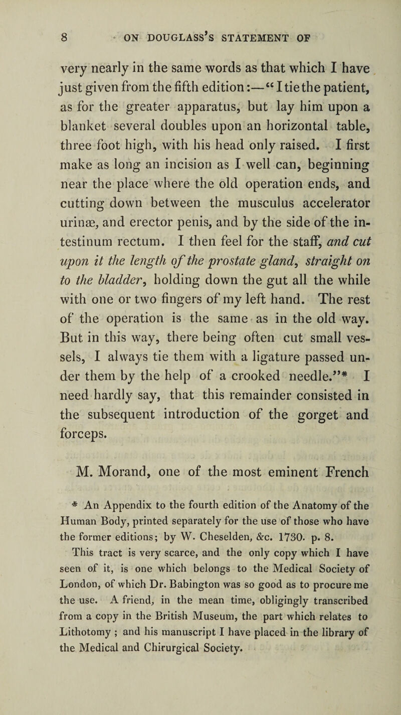 very nearly in the same words as that which I have just given from the fifth edition:—“ I tie the patient, as for the greater apparatus, but lay him upon a blanket several doubles upon an horizontal table, three foot high, with his head only raised. I first make as long an incision as I well can, beginning near the place where the old operation ends, and cutting down between the musculus accelerator urinae, and erector penis, and by the side of the in- testinum rectum. I then feel for the staff, and cut upon it the length of the prostate gland, straight on to the bladder, holding down the gut all the while with one or two fingers of my left hand. The rest of the operation is the same as in the old way. But in this way, there being often cut small ves¬ sels, I always tie them with a ligature passed un¬ der them by the help of a crooked needle.”* I need hardly say, that this remainder consisted in the subsequent introduction of the gorget and forceps. M. Morand, one of the most eminent French * An Appendix to the fourth edition of the Anatomy of the Human Body, printed separately for the use of those who have the former editions; by W. Cheselden, &c. 1730. p. 8. This tract is very scarce, and the only copy which I have seen of it, is one which belongs to the Medical Society of London, of which Dr. Babington was so good as to procure me the use. A friend, in the mean time, obligingly transcribed from a copy in the British Museum, the part which relates to Lithotomy ; and his manuscript I have placed in the library of the Medical and Chirurgical Society.