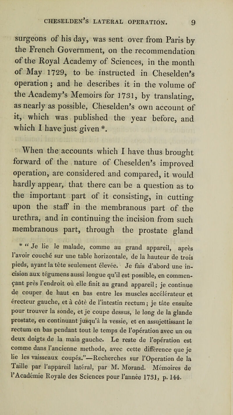 surgeons of his day, was sent over from Paris by the French Government, on the recommendation of the Royal Academy of Sciences, in the month of May 1729, to be instructed in Cheselden’s operation ; and he describes it in the volume of the Academy’s Memoirs for 1731, by translating, as nearly as possible, Cheselden’s own account of it, which was published the year before, and which I have just given When the accounts which I have thus brought forward of the nature of Cheselden’s improved operation, are considered and compared, it would hardly appear, that there can be a question as to the important part of it consisting, in cutting upon the staff in the membranous part of the urethra, and in continuing the incision from such membranous part, through the prostate gland * “ Je lie le malade, comme au grand appareil, apr£s l’avoir couche sur une table horizontale, de la hauteur de trois pieds, ayant la tete seulement elevee. Je fais d’abord une in¬ cision aux tegumens aussi longue qu’il est possible, en commen- £ant pres 1 endroit ou elle finit au grand appareil; je continue de couper de haut en bas entre les muscles accelerateur et erecteur gauche, et a cote de l’intestin rectum; je tate ensuite pour trouver la sonde, et je coupe dessus, le long de la glande prostate, en continuant jusqu’a la vessie, et en assujettissant le rectum en bas pendant tout le temps de F operation avec un ou deux doigts de la main gauche. Le reste de l’operation est comme dans l’ancienne methode, avec cette difference que je lie les vaisseaux coupes.”—Recherches sur FOperation de la Taille par l’appareil lateral, par M. Morand. Memoires de FAcademie Royale des Sciences pour l’annee 1731, p. 144.