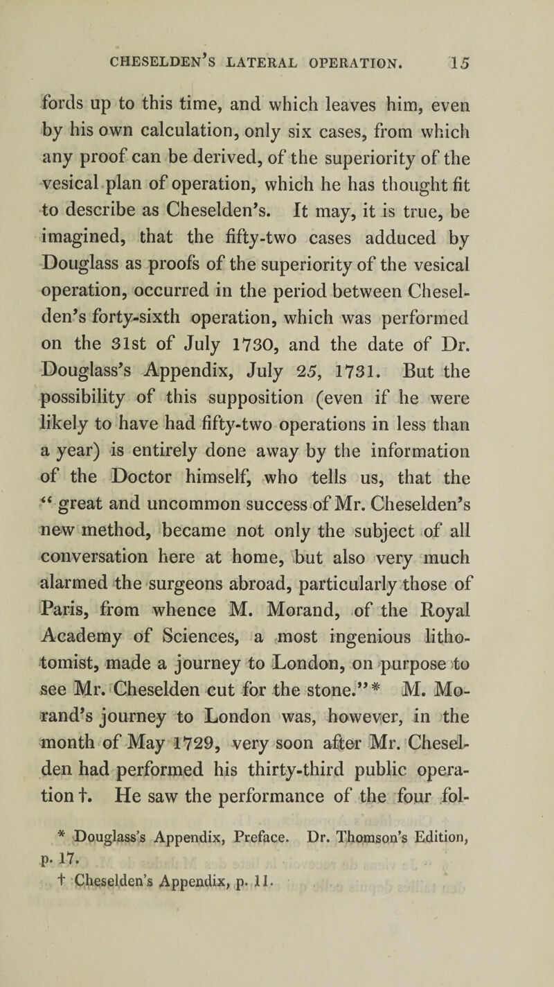 fords up to this time, and which leaves him, even by his own calculation, only six cases, from which any proof can be derived, of the superiority of the vesical plan of operation, which he has thought fit to describe as Cheselden’s. It may, it is true, be imagined, that the fifty-two cases adduced by Douglass as proofs of the superiority of the vesical operation, occurred in the period between Chesel¬ den’s forty-sixth operation, which was performed on the 31st of July 1730, and the date of Dr. Douglass’s Appendix, July 25, 1731. But the possibility of this supposition (even if he were likely to have had fifty-two operations in less than a year) is entirely done away by the information of the Doctor himself, who tells us, that the “ great and uncommon success of Mr. Cheselden’s new method, became not only the subject of all conversation here at home, but also very much alarmed the surgeons abroad, particularly those of Paris, from whence M. Morand, of the Royal Academy of Sciences, a most ingenious litho- tomist, made a journey to London, on purpose to see Mr. Cheselden cut for the stone.” * M. Mo- rand’s journey to London was, however, in the month of May 1729, very soon after Mr. Chesel¬ den had performed his thirty-third public opera¬ tion t. He saw the performance of the four fol- * Douglass’s Appendix, Preface. Dr. Thomson’s Edition, p. 17. t Cheselden’s Appendix, p. 11.