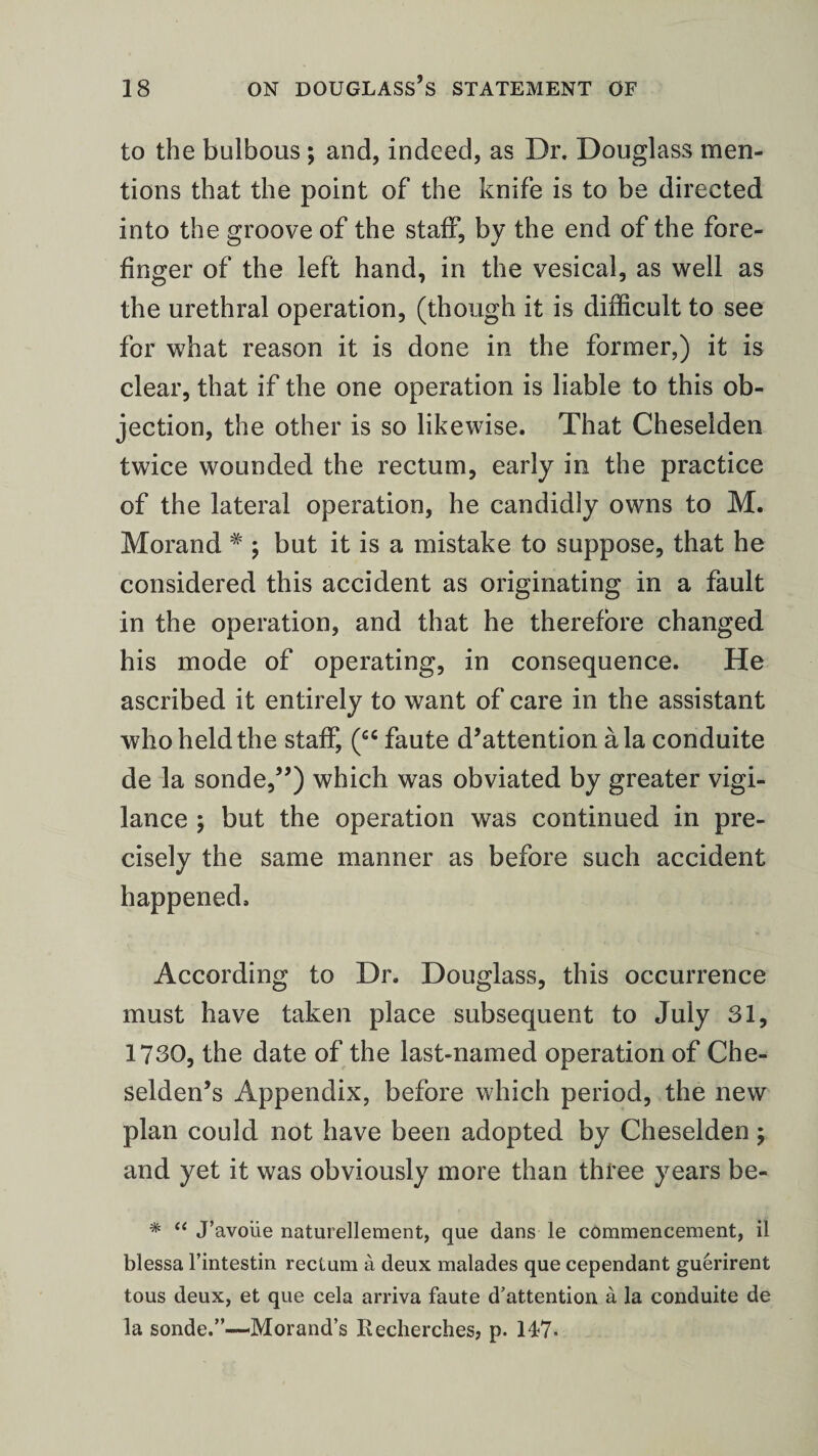 to the bulbous; and, indeed, as Dr. Douglass men¬ tions that the point of the knife is to be directed into the groove of the staff, by the end of the fore¬ finger of the left hand, in the vesical, as well as the urethral operation, (though it is difficult to see for what reason it is done in the former,) it is clear, that if the one operation is liable to this ob¬ jection, the other is so likewise. That Cheselden twice wounded the rectum, early in the practice of the lateral operation, he candidly owns to M. Morand # ; but it is a mistake to suppose, that he considered this accident as originating in a fault in the operation, and that he therefore changed his mode of operating, in consequence. He ascribed it entirely to want of care in the assistant who held the staff, (“ faute d’attention ala conduite de la sonde,”) which was obviated by greater vigi¬ lance ; but the operation was continued in pre¬ cisely the same manner as before such accident happened. According to Dr. Douglass, this occurrence must have taken place subsequent to July 31, 1730, the date of the last-named operation of Che- selden’s Appendix, before which period, the new plan could not have been adopted by Cheselden; and yet it was obviously more than three years be- * “ J’avoiie naturellement, que dans le commencement, il blessa l’intestin rectum a deux malades que cependant guerirent tous deux, et que cela arriva faute d’attention a la conduite de la sonde.”-—Morand’s Recherches? p. 147-