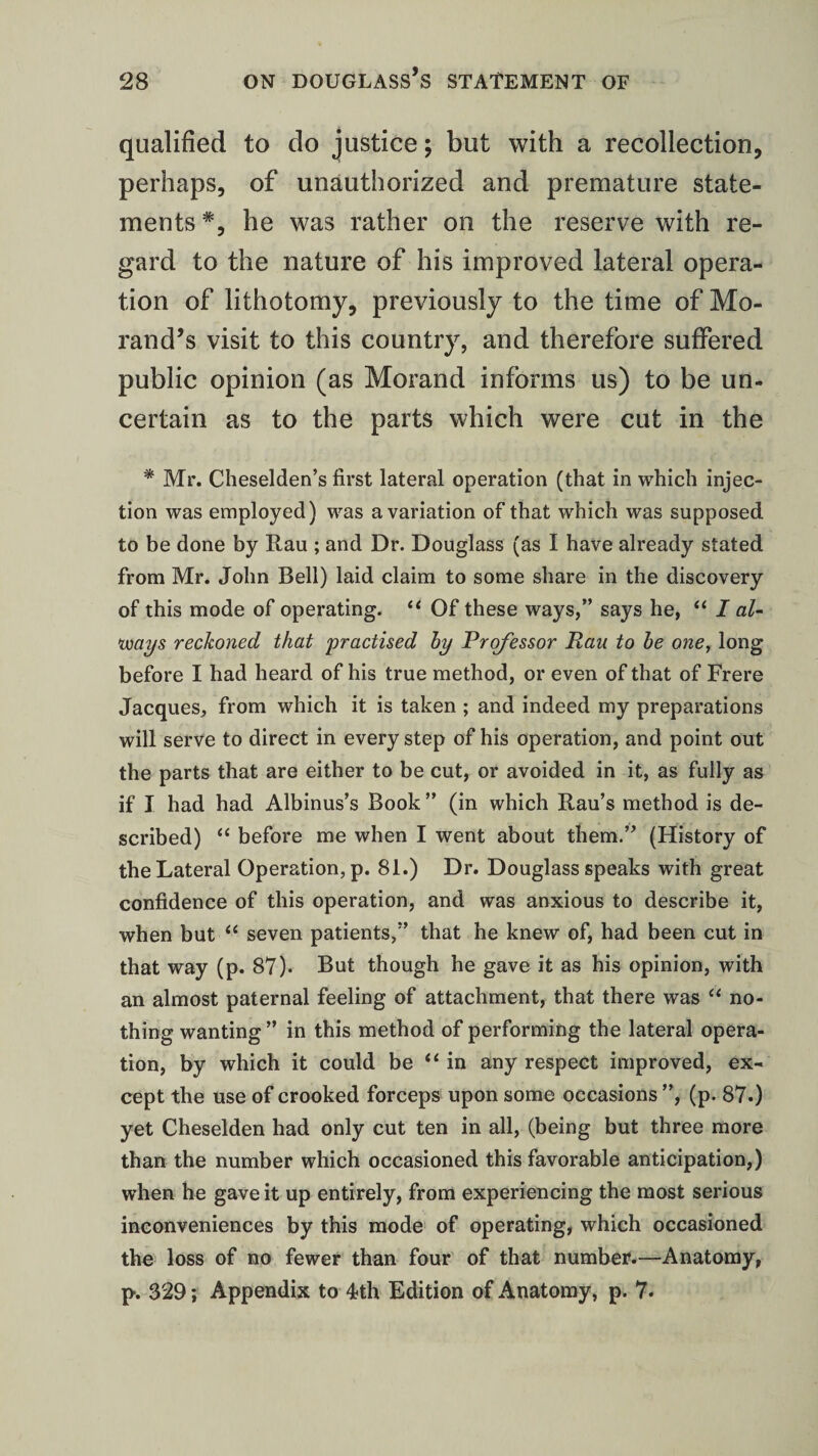 qualified to do justice; but with a recollection, perhaps, of unauthorized and premature state¬ ments *, he was rather on the reserve with re¬ gard to the nature of his improved lateral opera¬ tion of lithotomy, previously to the time of Mo- rand’s visit to this country, and therefore suffered public opinion (as Morand informs us) to be un¬ certain as to the parts which were cut in the * Mr. Cheselden’s first lateral operation (that in which injec¬ tion was employed) was a variation of that which was supposed to be done by Rau ; and Dr. Douglass (as I have already stated from Mr. John Bell) laid claim to some share in the discovery of this mode of operating. “ Of these ways,” says he, “ I al¬ ways reckoned that practised by Professor Rau to be one, long before I had heard of his true method, or even of that of Frere Jacques, from which it is taken ; and indeed my preparations will serve to direct in every step of his operation, and point out the parts that are either to be cut, or avoided in it, as fully as if I had had Albinus’s Book ” (in which Rau’s method is de¬ scribed) “ before me when I went about them.” (History of the Lateral Operation, p. 81.) Dr. Douglass speaks with great confidence of this operation, and was anxious to describe it, when but “ seven patients,” that he knew of, had been cut in that way (p. 87). But though he gave it as his opinion, with an almost paternal feeling of attachment, that there was “ no¬ thing wanting ” in this method of performing the lateral opera¬ tion, by which it could be “in any respect improved, ex¬ cept the use of crooked forceps upon some occasions ”, (p. 87.) yet Cheselden had only cut ten in all, (being but three more than the number which occasioned this favorable anticipation,) when he gave it up entirely, from experiencing the most serious inconveniences by this mode of operating, which occasioned the loss of no fewer than four of that number.—Anatomy, p. 329; Appendix to 4th Edition of Anatomy, p. 7.