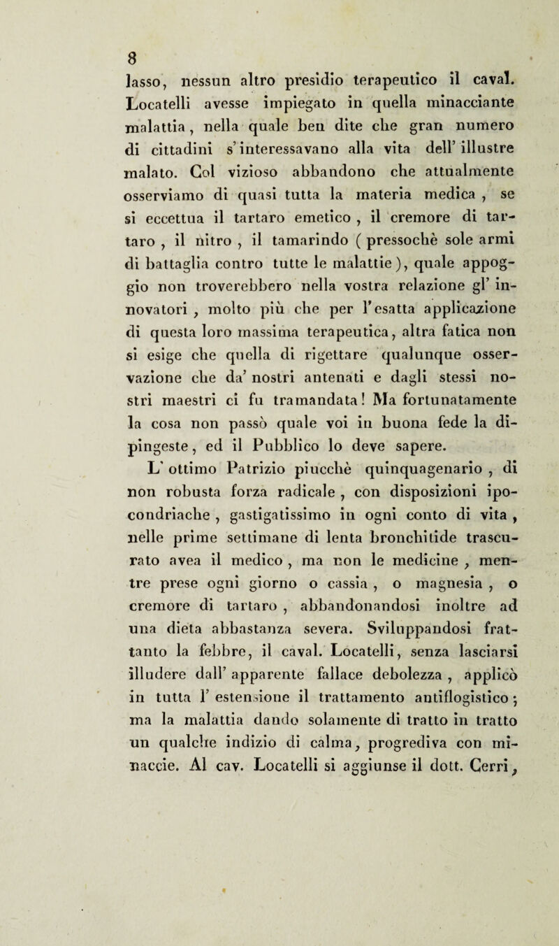 lasso, nessun altro presìdio terapeutico il cavai. Locatelli avesse impiegato in quella minacciante malattia, nella quale ben dite che gran numero di cittadini s’interessavano alla vita dell’illustre malato. Col vizioso abbandono che attualmente osserviamo di quasi tutta la materia medica , se si eccettua il tartaro emetico , il cremore di tar¬ taro , il nitro , il tamarindo ( pressoché sole armi di battaglia contro tutte le malattie), quale appog¬ gio non troverebbero nella vostra relazione gl’ in¬ novatori , molto più che per 1* esatta applicazione di questa loro massima terapeutica, altra fatica non si esige che quella di rigettare qualunque osser¬ vazione che da’ nostri antenati e dagli stessi no¬ stri maestri ci fu tramandata! Ma fortunatamente la cosa non passò quale voi in buona fede la di¬ pingeste, ed il Pubblico lo deve sapere. L' ottimo Patrizio piuccbè quinquagenario , di non robusta forza radicale , con disposizioni ipo¬ condriache , gassatissimo in ogni conto di vita , nelle prime settimane di lenta bronchitide trascu¬ rato avea il medico , ma non le medicine , men¬ tre prese ogni giorno o cassia , o magnesia , o cremore di tartaro , abbandonandosi inoltre ad una dieta abbastanza severa. Sviluppandosi frat¬ tanto la febbre, il cavai. Locatelli, senza lasciarsi illudere dall’ apparente fallace debolezza , applicò in tutta T estensione il trattamento antiflogistico ; ma la malattia dando solamente di tratto in tratto un qualche indizio di calma, progrediva con mi¬ nacele. Al cav. Locatelli si aggiunse il dott. Cerri,