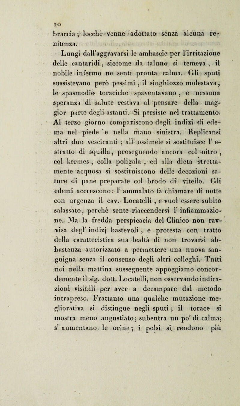 IO braccia-; loeehù venne adottata senza alcuna re¬ nitenza. * Lungi dall’aggravarsi le ambascie per l’irritazione delle cantaridi., siccome da taluno si temeva , il nobile infermo ne sentì pronta calma. Gli sputi sussistevano però pessimi , il singhiozzo molestava, le spasmodie- toraciche spaventavano , e nessuna speranza di salute restava al pensare della mag¬ gior parte degli astanti. Si persiste nel trattamento. Al terzo giorno compariscono degli indizi di ede¬ ma nel piede e nella mano sinistra. Replicarsi altri due vescicanti -, all’ ossimele si sostituisce 1’ e- stratto di squilla, proseguendo ancora col nitro, col kermes , colla poligala , ed alla dieta stretta- mente acquosa si sostituiscono delle decozioni sa¬ ture di pane preparate col brodo di vitello. Gli edemi accrescono: Y ammalato fa chiamare di notte con urgenza il cav. Locatelli , e vuol essere subito salassato, perchè sente riaccendersi 1’ infiammazio¬ ne. Ma la fredda perspicacia del Clinico non rav¬ visa degl’indizj bastevoli , e protesta con tratto della caratteristica sua lealtà di non trovarsi ab¬ bastanza autorizzato a permettere una nuova san¬ guigna senza il consenso degli altri colleghi. Tutti noi nella mattina susseguente appoggiamo concor¬ demente il sig. dott. Locatelli, non osservando indica¬ zioni visibili per aver a decampare dal metodo intrapreso. Frattanto una qualche mutazione me- gliorativa si distingue negli sputi ; il torace si mostra meno angustiato-, subentra un po’di calma; s’ aumentano le orine ; i polsi si rendono più