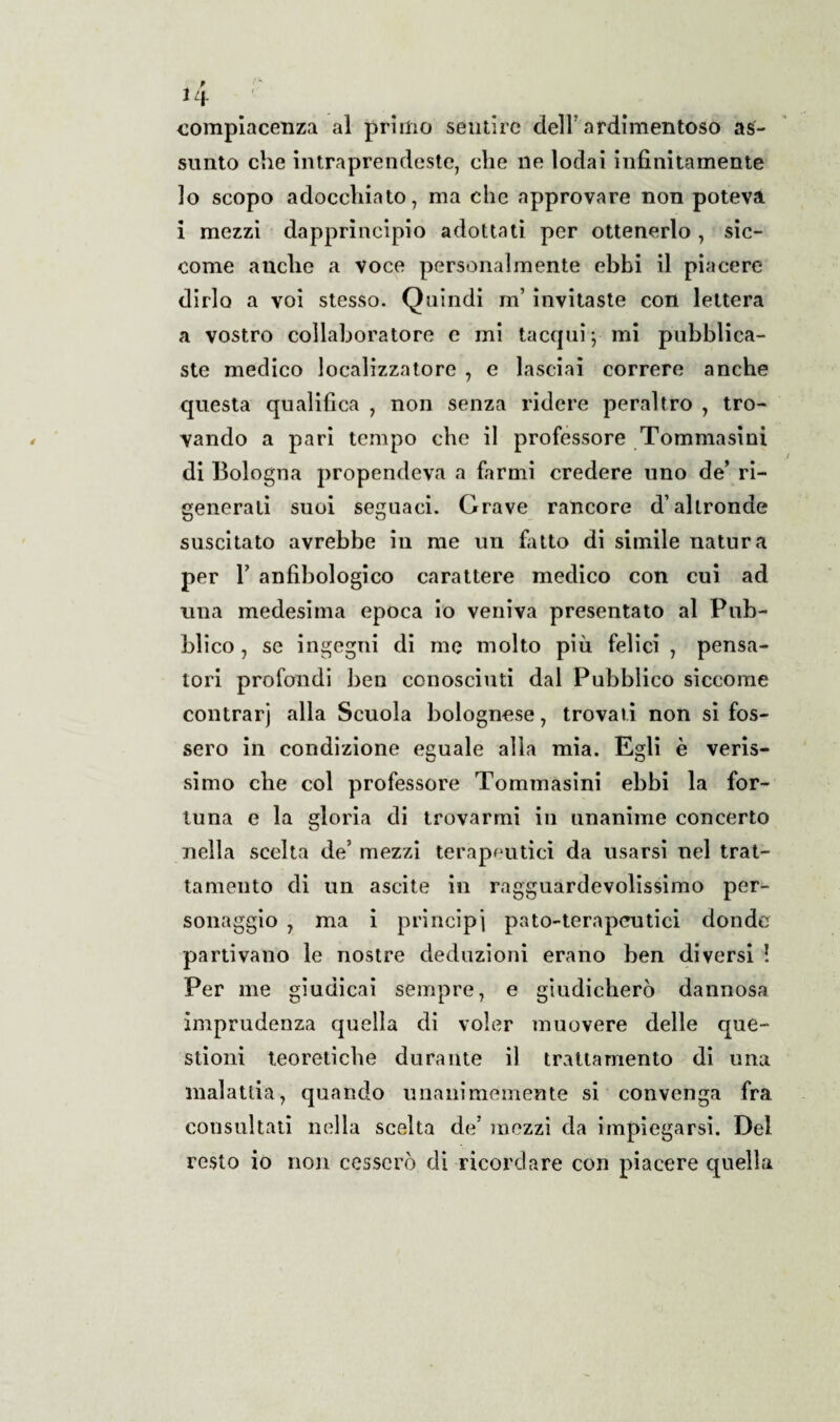 uv compiacenza al primo sentire dell’ardimentoso as¬ sunto che intraprendeste, che ne lodai infinitamente lo scopo adocchiato, ma che approvare non poteva i mezzi dapprincipio adottati per ottenerlo, sic¬ come anche a voce personalmente ebbi il piacere dirlo a voi stesso. Quindi m’ invitaste con lettera a vostro collaboratore e mi tacqui; mi pubblica¬ ste medico localizzatore , e lasciai correre anche questa qualifica , non senza ridere peraltro , tro¬ vando a pari tempo che il professore Tommasini di Bologna propendeva a farmi credere uno de’ ri¬ generati suoi seguaci. Grave rancore d’altronde suscitato avrebbe in me un fatto di simile natura per T anfibologico carattere medico con cui ad una medesima epoca io veniva presentato al Pub¬ blico , se ingegni di me molto più felici , pensa¬ tori profondi ben conosciuti dal Pubblico siccome contrarj alia Scuola bolognese, trovati non si fos¬ sero in condizione eguale alla mia. Egli è veris¬ simo che col professore Tommasini ebbi la for¬ tuna e la gloria di trovarmi in unanime concerto nella scelta de’ mezzi terapeutici da usarsi nel trat¬ tamento di un ascite in ragguardevolissimo per¬ sonaggio , ma i principi pato-terapeutici donde partivano le nostre deduzioni erano ben diversi ! Per me giudicai sempre, e giudicherò dannosa imprudenza quella di voler muovere delle que¬ stioni teoretiche durante il trattamento di una malattia, quando unanimemente si convenga fra consultati nella scelta de’ mezzi da impiegarsi. Del resto io non cesserò di ricordare con piacere quella