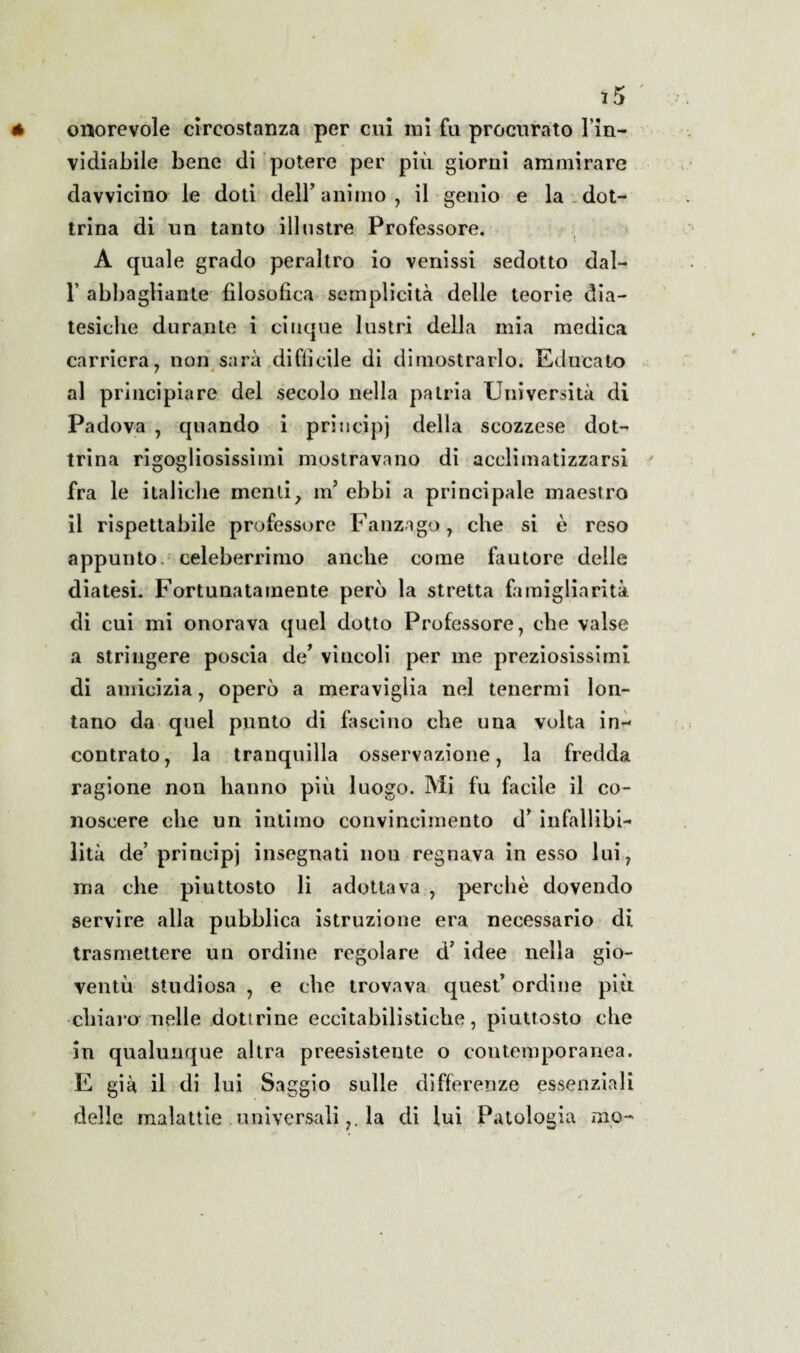 ì5 onorevole circostanza per cui ini fu procurato l'in¬ vidiabile bene di potere per più giorni ammirare davvicino le doti dell’animo, il genio e la dot¬ trina di un tanto illustre Professore. A quale grado peraltro io venissi sedotto dal- 1’ abbagliante filosofica semplicità delle teorie dia¬ tesiche durante i cinque lustri della mia medica carriera, non sarà diffìcile di dimostrarlo. Educato al principiare del secolo nella patria Università di Padova , quando i principi della scozzese dot¬ trina rigogliosissimi mostravano di acclimatizzarsi fra le italiche menti, m’ ebbi a principale maestro il rispettabile professore Fanzago 7 che si è reso appunto celeberrimo anche come fautore delle diatesi. Fortunatamente però la stretta famigliarità di cui mi onorava quel dotto Professore, che valse a stringere poscia de’ vincoli per me preziosissimi di amicizia, operò a meraviglia nel tenermi lon¬ tano da quel punto di fascino che una volta in-- contrato, la tranquilla osservazione, la fredda ragione non hanno piu luogo. Mi fu facile il co¬ noscere che un intimo convincimento d’ infallibi¬ lità de’ principi insegnati nou regnava in esso lui, ma che piuttosto li adottava , perchè dovendo servire alla pubblica istruzione era necessario di trasmettere un ordine regolare d? idee nella gio¬ ventù studiosa , e che trovava quest’ ordine più chiaro nelle dotirine eccitabilistiche, piuttosto che in qualunque altra preesistente o contemporanea. E già il di lui Saggio sulle differenze essenziali delle malattie universalila di fui Patologia aio-