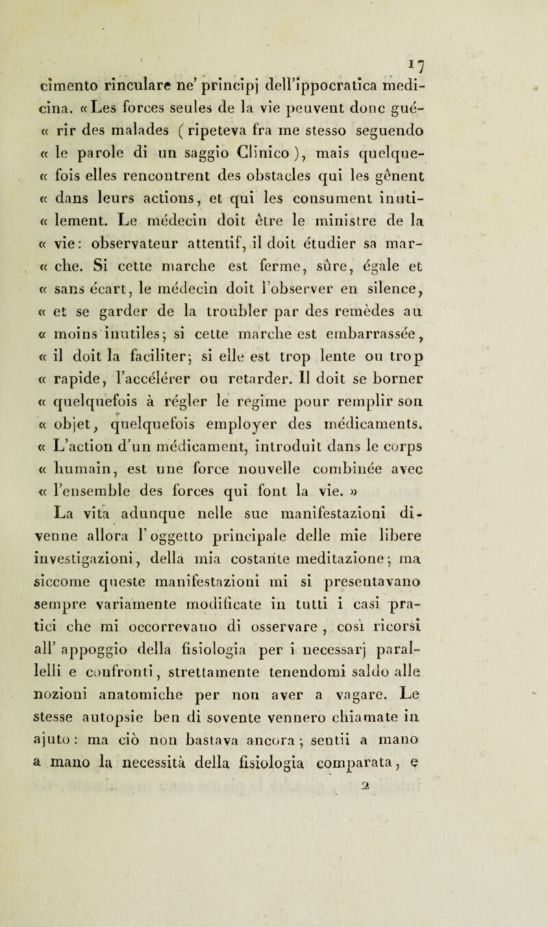 cimento rinculare ne’principi dell’ippocratica medi¬ cina. «Les forces seules de la vie peuvent donc gué- « rir des malades ( ripeteva fra me stesso seguendo cc le parole di un saggio Clinico), mais quelque- « fois elles rencontrent des obstacles qui les gènent « dans leurs actions, et qui les consument inuti- « lement. Le médecin doit étre le ministre de la « vie: observateur attentif, il doit étudier sa mar¬ ce che. Si cette marche est ferme, su re, égale et « sans écart, le médecin doit Tobserver en silence, cc et se garder de la troubler par des remèdes au cc moins inutiles; si cette marche est embarrassée, cc il doit la faciliterà si elle est trop lente ou trop cc rapide, l’accélérer ou retarder. 11 doit se borner cc quelquefois à régler le regime pour rem pii r son cc objet, quelquefois employer des médicaments. cc L’action d un médicament, introduit dans le corps cc humain, est une force nouvelle combinée avec cc Tensemble des forces qui font la vie. » La vita adunque nelle sue manifestazioni di¬ venne allora l’oggetto principale delle mie libere investigazioni, della mia costante meditazione-, ma siccome queste manifestazioni mi si presentavano sempre variamente modificate in tutti i casi pra¬ tici che mi occorrevano di osservare , cosi ricorsi all’ appoggio della fisiologia per i uecessarj pnral- lelli e confronti, strettamente tenendomi saldo alle nozioni anatomiche per non aver a vagare. Le stesse autopsie ben di sovente vennero chiamate in ajuto: ma ciò non bastava ancora*, sentii a mano a mano la necessità della fisiologia comparata, e