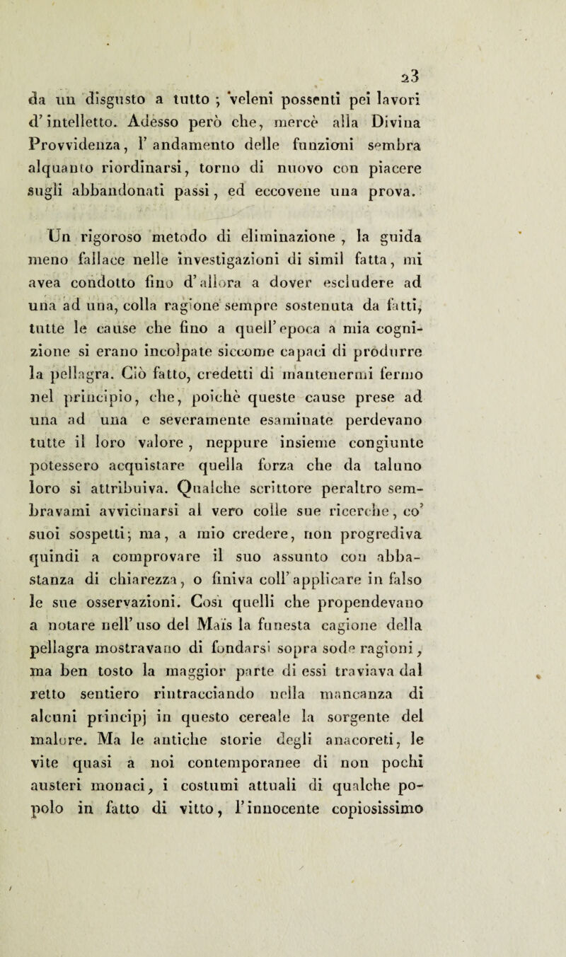 da un disgusto a tutto *, veleni possenti pei lavori d’intelletto. Adesso però che, mercè alla Divina Provvidenza, l’andamento delle funzioni sembra alquanto riordinarsi, torno di nuovo con piacere sugli abbandonati passi, ed eccovene una prova. Un rigoroso metodo di eliminazione , la guida meno fallace nelle investigazioni di simil fatta, mi avea condotto fino d’allora a dover escludere ad uria ad una, colla ragione sempre sostenuta da fatti, tutte le cause che fino a quell’epoca a mia cogni¬ zione si erano incolpate siccome capaci di produrre la pellagra. Ciò fatto, credetti di mantenermi fermo nel principio, che, poiché queste cause prese ad una ad una e severamente esaminate perdevano tutte il loro valore , neppure insieme congiunte potessero acquistare quella forza che da taluno loro si attribuiva. Qualche scrittore peraltro sem¬ bra va mi avvicinarsi al vero colle sue ricerche, co’ suoi sospetti; ma, a mio credere, non progrediva quindi a comprovare il suo assunto con abba¬ stanza di chiarezza, o finiva coll’applicare in falso le sue osservazioni. Cosi quelli che propendevano a notare nell’uso del Mais la funesta cagione della pellagra mostravano di fondarsi sopra sode ragioni, ma ben tosto la maggior parte di essi traviava dal retto sentiero rintracciando nella mancanza di alcuni principi in questo cereale la sorgente del malore. Ma le antiche storie degli anacoreti, le vite quasi a noi contemporanee di non pochi austeri monaci, i costumi attuali di qualche po¬ polo in fatto di vitto, l’innocente copiosissimo /