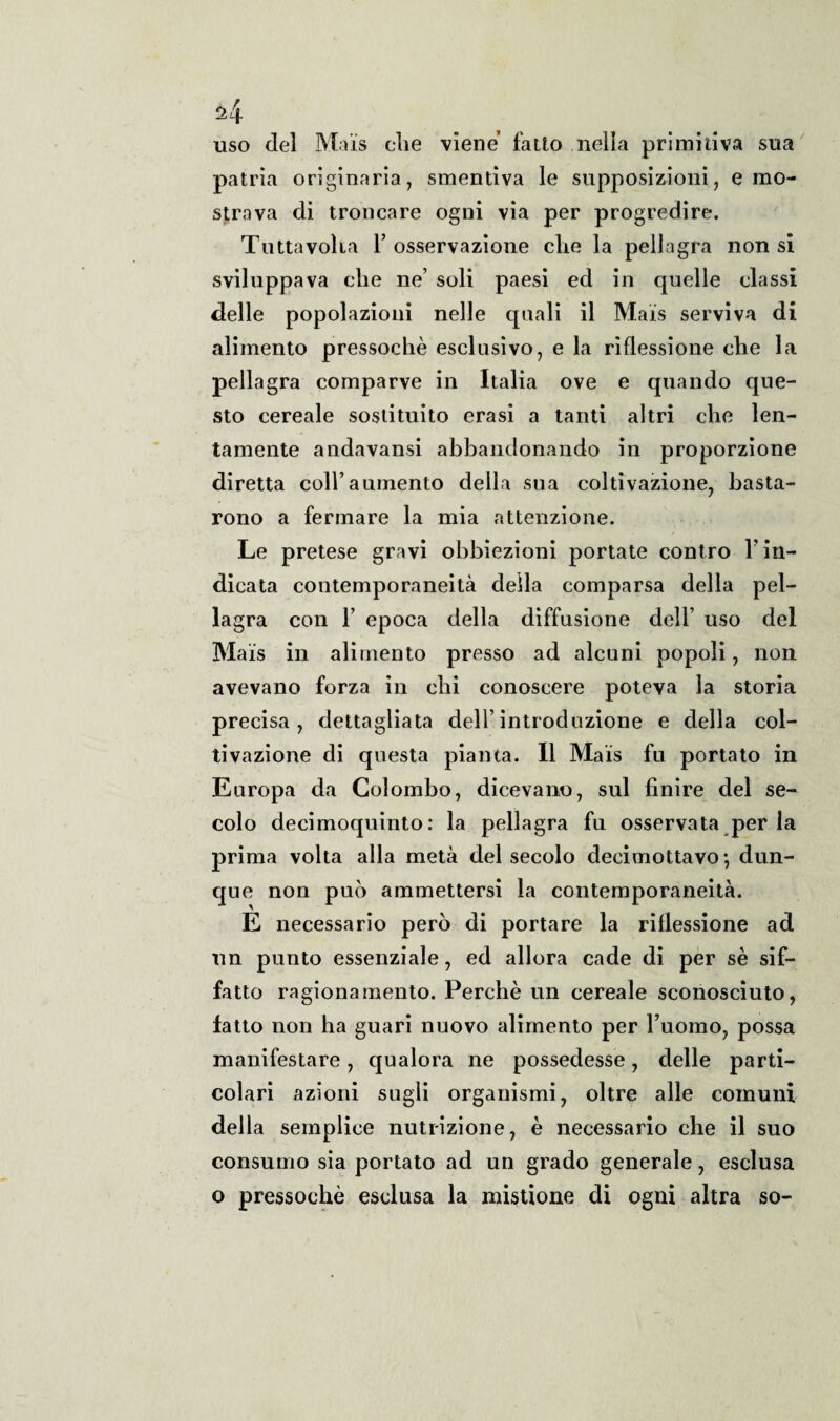 uso del Mais die viene fatto nella primitiva sua patria originaria, smentiva le supposizioni, e mo¬ strava di troncare ogni via per progredire. Tutta volta 1’ osservazione che la pellagra non si sviluppava die ne’ soli paesi ed in quelle classi delle popolazioni nelle quali il Mais serviva di alimento pressoché esclusivo, e la riflessione die la pellagra comparve in Italia ove e quando que¬ sto cereale sostituito erasi a tanti altri che len¬ tamente andavansi abbandonando in proporzione diretta coll’aumento della sua coltivazione, basta¬ rono a fermare la mia attenzione. Le pretese gravi obbiezioni portate contro l’in¬ dicata contemporaneità della comparsa della pel¬ lagra con 1’ epoca della diffusione dell’ uso del Mais in alimento presso ad alcuni popoli, non avevano forza in chi conoscere poteva la storia precisa, dettagliata dell’introduzione e della col¬ tivazione di questa pianta. Il Mais fu portato in Europa da Colombo, dicevano, sul finire del se¬ colo decimoquinto : la pellagra fu osservata per la prima volta alla metà del secolo decimottavo -, dun¬ que non può ammettersi la contemporaneità. E necessario però di portare la riflessione ad un punto essenziale, ed allora cade di per sé sif¬ fatto ragionamento. Perchè un cereale sconosciuto, fatto non ha guari nuovo alimento per l’uomo, possa manifestare, qualora ne possedesse, delle parti¬ colari azioni sugli organismi, oltre alle comuni della semplice nutrizione, è necessario che il suo consumo sia portato ad un grado generale, esclusa o pressoché esclusa la mistione di ogni altra so-