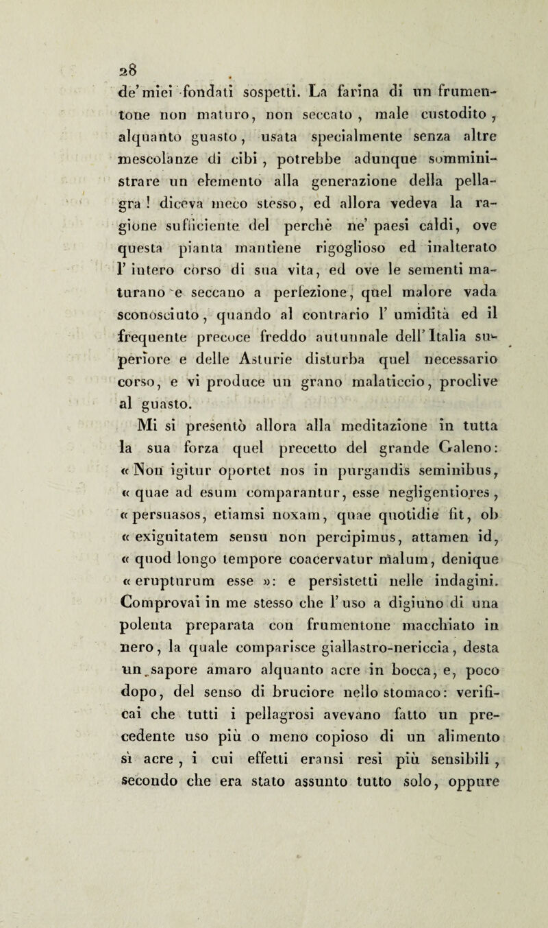 a8 de’miei fondati sospetti. La farina di un.frumen¬ tone non maturo, non seccato, male custodito, alquanto guasto, usata specialmente senza altre mescolanze di cibi , potrebbe adunque sommini¬ strare un elemento alla generazione della pella¬ gra ! diceva meco stesso, ed allora vedeva la ra¬ gione sufficiente del perche ne’ paesi caldi, ove questa pianta mantiene rigoglioso ed inalterato r intero corso di sua vita, ed ove le sementi ma¬ turano e seccano a perfezione, quel malore vada sconosciuto, quando al contrario Y umidità ed il frequente precoce freddo autunnale dell’Italia su¬ periore e delle Asturie disturba quel necessario corso, e vi produce un grano malaticcio, proclive al guasto. Mi si presentò allora alla meditazione in tutta la sua forza quel precetto del grande Galeno: « Non igitur oportet nos in purgandis seminibus, « quae ad esum comparantur, esse negligentio.res , «persuasos, etiamsi noxam, quae quotidie lit, ob « exiguitatem sensu non percipimus, attamen id, « quod longo tempore coacervatur nìalum, denique « erupturum esse »: e persistetti nelle indagini. Co mprovai in me stesso che Fuso a digiuno di una polenta preparata con frumentone macchiato in nero, la quale comparisce giallastro-nericcia, desta un.sapore amaro alquanto acre in bocca, e, poco dopo, del senso di bruciore nello stomaco: verifi¬ cai che tutti i pellagrosi avevano fatto un pre¬ cedente uso più o meno copioso di un alimento sì acre , i cui effetti eransi resi più sensibili , secondo che era stato assunto tutto solo, oppure