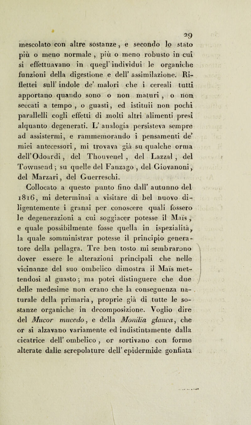 mescolato con altre sostanze, e secondo lo stato più o meno normale , più o meno robusto in cui si effettuavano in quegl’individui le organiche funzioni della digestione e dell’ assimilazione. Ri- flettei sull’ indole de’ malori che i cereali tutti apportano quando sono o non maturi , o non seccati a tempo , o guasti, ed istituii non pochi paradelli cogli effetti di molti altri alimenti presi alquanto degenerati. L’ analogia persisteva sempre ad assistermi, e rammemorando i pensamenti de’ miei antecessori, mi trovava già su qualche orma dell’Odoardi , del Thouvenel , del Lazzal , del Townsend ; su quelle del Fanzago , del Giovanoni, del Marzari, del Guerreschi. Collocato a questo punto fino dall’ autunno del 1816, mi determinai a visitare di bel nuovo di¬ ligentemente i granai per conoscere quali fossero le degenerazioni a cui soggiacer potesse il Mais 7 e quale possibilmente fosse quella in ispezialità, la quale somministrar potesse il principio genera¬ tore della pellagra. Tre ben tosto mi sembrarono dover essere le alterazioni principali che nelle vicinanze del suo ombelico dimostra il Mais met¬ tendosi al guasto -, ma potei distinguere che due delle medesime non erano che la conseguenza na¬ turale della primaria, proprie già di tutte le so¬ stanze organiche in decomposizione. Voglio dire del Mucor mucedo, e della Monilia glauca, che or si alzavano variamente ed indistintamente dalla cicatrice dell’ ombelico , or sortivano con forme alterate dalie screpolature dell’ epidermide gonfiata