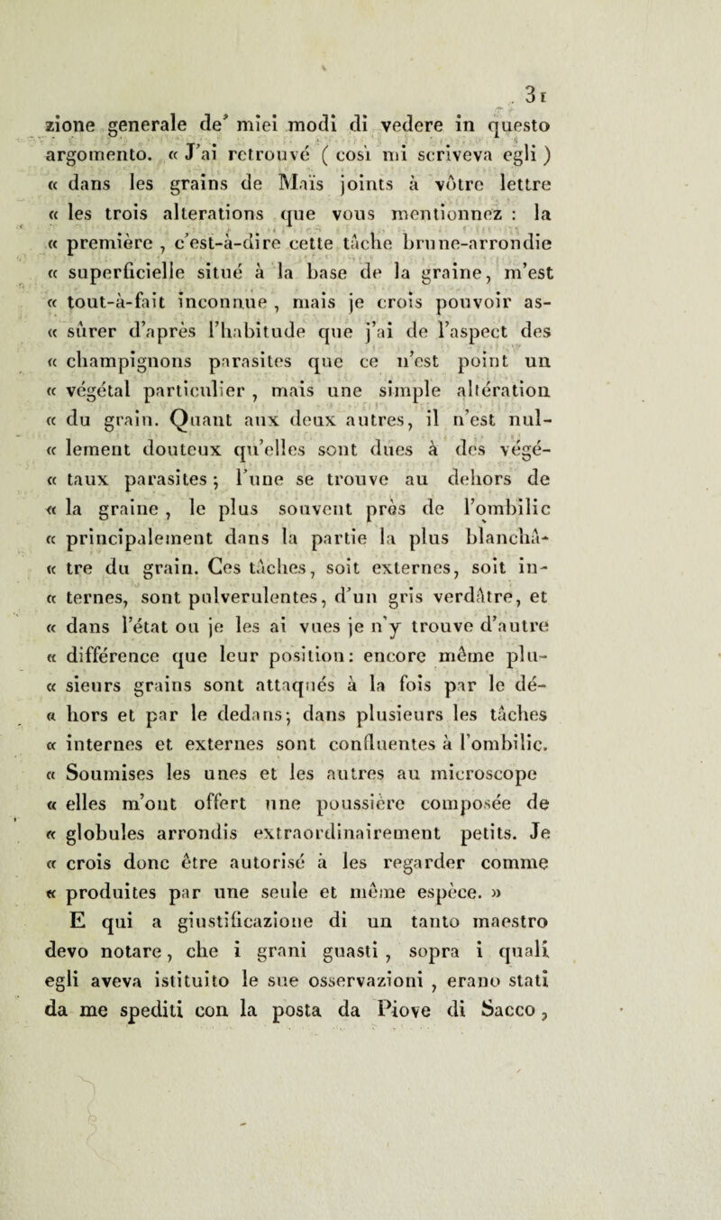 y. zione generale de* miei modi di vedere in questo argomento. «J’ai retrouvé ( così mi scriveva egli) « dans les grains de Mais joints à vbtre lettre « les trois alterations que vous mentionnez : la X . , , • -V f- « première 7 c'est-à-dire cette tacile brune-arrondie « superficielie situé à la base de la grame, m’est « tout-à-fait inconnue 7 mais je crois pouvoir as- « surer d’après Fhabitude cpie j’ai de Faspect des « cbampignons parasites que ce n’est point un « vegetai particulier 7 mais une simple altération j • « clu grain. Quant aux deux autres, il n’est nul- « lement douteux qu’elles sont diies à des végé- « taux parasites ; l une se trouve au dehors de « la graine , le plus souvent près de Fombilic « principalement dans la partie la plus blancha- « tre du grain. Ges taches 7 soit externes, soit in- « ternes, sont pnlverulentes, d'un gris verdfitre, et « dans Fétat ou je les ai vues je n’y trouve d’autre « difference que leur position: encore mèine piu- « sieurs grains sont attaqués à la fois par le dè¬ li liors et par le dedans; dans plusieurs les taches « internes et externes sont conduentes à Fombilic. « Soumises les unes et les autres au microscope « elles m’out offert une poussière composée de « globules arrondis extraordinairement petits. Je « crois donc étre autorisé à les regarder corame « produites par une seule et méme espèce. » E qui a giustificazione di un tanto maestro devo notare 7 che i grani guasti 7 sopra i quali egli aveva istituito le sue osservazioni 7 erano stati da me spediti con la posta da Piove di Sacco 3