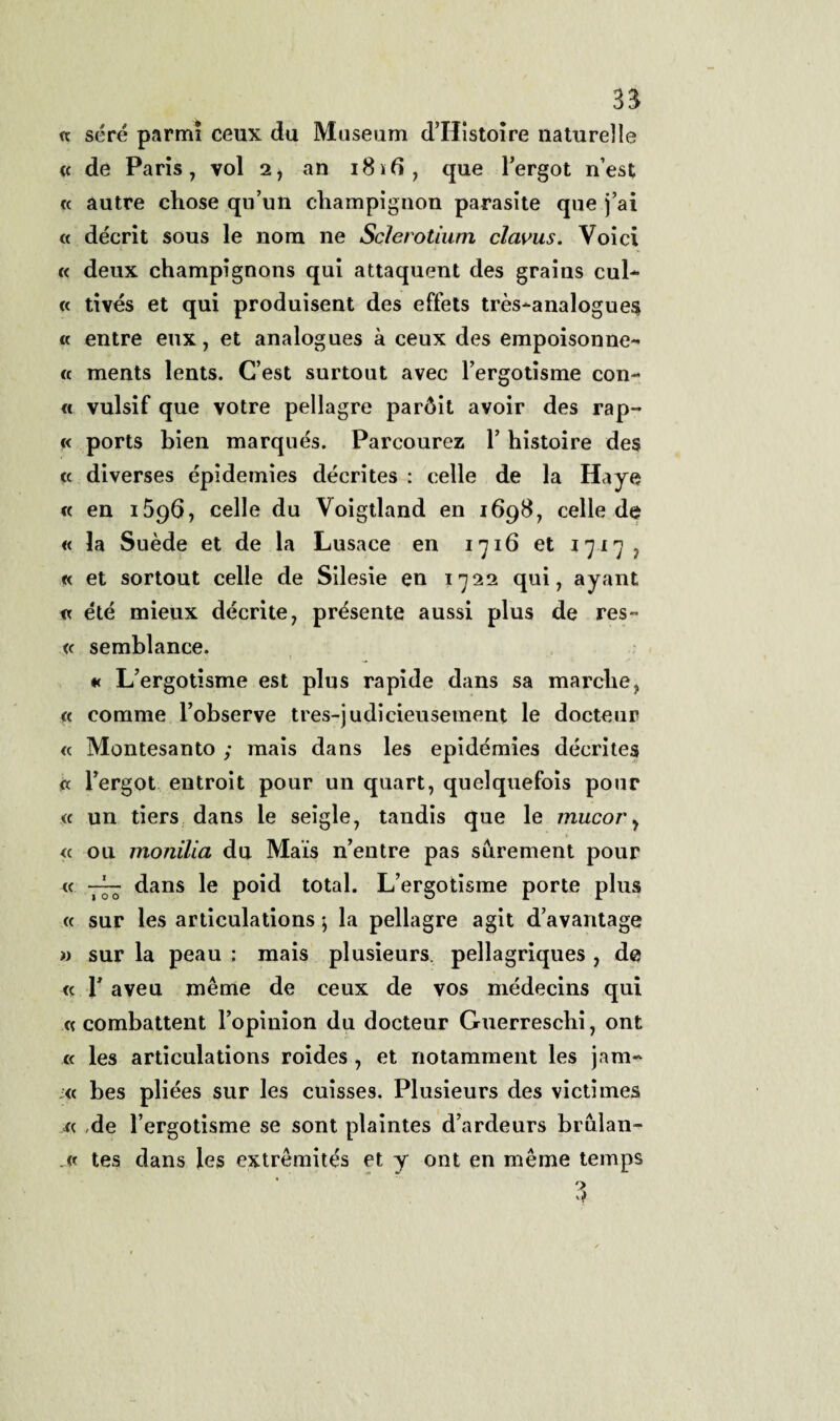 <? sére parmi ceux du Maseum d’Histoire naturelle « de Paris, voi 2, an 1816, que l’ergot n’est « àutre chose qu’un champignon parasite que j’ai « déerit sous le nom ne Sclerotìum clavus. Voi ci « deux champignons qui attaquent des grains cui- c< tivés et qui produisent des effets très-analogue$ « entre eux, et analogues à ceux des empoisonne- « ments lents. C’est surtout avec rergotisme con- « vulsif que votre pellagre paròit avoir des rap- « ports bien marqués. Parcourez Y histoire des « diverses épidemies décrites : celle de la Haye « en 1596, celle du Voigtland en 1698, celle de « la Suède et de la Lusace en 1716 et 1717, « et sortout celle de Silesie en 1722 qui, ayant « été mieux décrite, présente aussi plus de res- « semblance. « L’ergotisme est plus rapide dans sa marcile, <c eomme l’observe tres-judicieusement le docteur « Montesanto ; mais dans les epidémies décrites (t l’ergot entroit pour un quart, quelquefois pour « un tiers dans le seigle, tandis que le mucor, » « ou monilia du Mais n’entre pas surement pour « dans le poid total. L’ergotisme porte plus « sur les articulations ; la pellagre agit d’avantage » sur la peau : mais plusieurs. pellagriques , de « T aveu mème de ceux de vos médecins qui « combattent l’opinion du docteur Guerreschi, ont « les articulations roides , et notamment les jam- <c bes pliées sur les cuisses. Plusieurs des vietimes « de l’ergotisme se sont plaintes d’ardeurs brulan- .« tes dans les extrèmités et y ont en mème temps