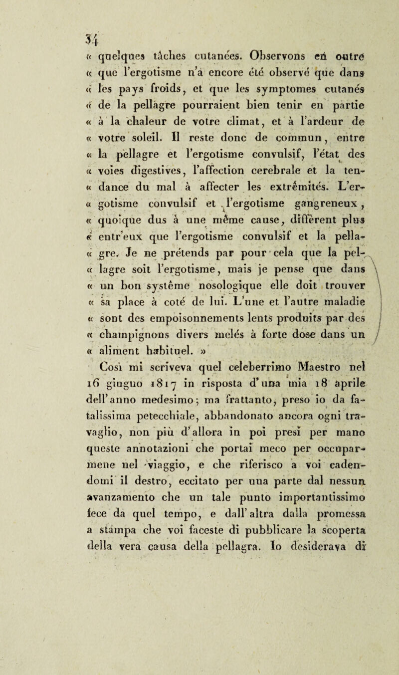 « quelques tàclies cutanées. Observons eù outré a que Fergotisme n’a encore été observé que dans « les pays froids, et que les symptomes cutanés « de la pellagre pourraient bien tenir eri partie « à la chaleur de votre climat, et à l’ardeur de « votre soleil. II reste donc de commun, elitre « la pellagre et Fergotisme convulsi!*, l’état des « voies digestives, Faffection cerebrale et la ten¬ ie dance du mal à affecter les extrémités. L’er- a. gotisme convulsif et . Fergotisme gangreneux , « quoique dus à une méme cause, diffèrent plus « eutr’eux que Fergotisme convulsif et la pellac¬ ce gre. Je ne prélends par pourcela que la pel- cc lagre soit Fergotisme, mais je pense que dans « un bon systéme nosologique elle doit trouver <e sa place à coté de lui. L’une et l’autre maladie * j <e sont des empoisonnements lents produits par des « champignons divers melés à forte dose dans un « aliment habituel. » Cosi mi scriveva quel celeberrimo Maestro nel 16 giugno 1817 in risposta d'ima mia 18 aprile dell’anno medesimo-, ma frattanto, preso io da fa- T latissima petecchiale, abbandonato ancora ogni tra¬ vaglio, non più d’allora in poi presi per mano queste annotazioni che portai meco per occupar¬ mene nel viaggio, e che riferisco a voi caden¬ domi il destro, eccitato per una parte dal nessun, avanzamento che un tale punto importantissimo fece da quel tempo, e dall’altra dalla promessa a stampa che voi faceste di pubblicare la scoperta della vera causa della pellagra. Io desiderava di