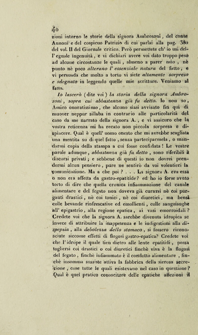 zioni intorno ìe storie della signora Ambrosoni, del conto Annoni1 e del cospicuo Patrizio di cui parlai alla pag. 3&o del voi. li del Giornale critico. Però perméttete eh’ io usi deh P eguale ingenuità , e vi dichiari avere voi dato troppo peso ad alcune circostanze le quali , almeno a parer mio , nè punto nè poco alterano /’ essenziale natura del fatto , e vi persuada che molto a torlo vi siete altamente sorpreso e sdegnato in leggendo quelle mie scritture. Veniamo al fatto. Io lascerò (dite voi) la storia della signora Anibro- soni , sopra cui abbastanza già fu detto. Io non so, Amico onoratissimo, che alcuno siasi avvisato fin qui di muover neppur sillaba in contrario alle particolarità del caso da me narrato della signora A. , e vi assicuro che la vostra reticenza mi ha recato non piccola sorpresa e di¬ spiacere. Qual è quell’ uomo onesto che mi avrebbe scagliata una mentita su di quel fatto , senza parteciparmela , o man¬ darmi copia della stampa a cui fosse confidata ! Le vostre parole adunque, abbastanza già fu detto , sono riferibili à discorsi privati ; e sebbene di questi io non dovrei pren¬ dermi alcun pensiero , pure ne sentirò da voi volentieri la Comunicazione. Ma a che poi ?... La signora A. era essa o non era affetta da gastro-epatitide ? ed ho io forse avùto torto di dire che quella cronica infiammazione del canale alimentare e del fegato non doveva già curarsi nè coi pur¬ ganti drastici, nè coi tonici , nè coi diuretici, ma bensì colle bevande rinfrescative ed emollienti , colle sanguisughe all’ epigastrio, alla regione epatica , ai vasi emorroidali ? Credete voi che la signora A. sarebbe divenuta idropica se invece di attribuire la inappetenza e le indigestioni alla di~ spepsia , alla debolezza dello stomaco , si fossero ricono¬ sciute siccome effetti di flogosi gastro-epatica? Credete voi che l’idrope il quale tien dietro alle lente epalitidi , possa togliersi coi drastici o coi diuretici finche viva è la flogosi del fegato , finché infiammato è il condotto alimentare , fin¬ ché insomma sussiste attiva la fabbrica della sierosa secre¬ zione , cose tutte le quali esistevano nel caso in questione ? Qual è quel pratico conoscitore delle epatiche affezioni ii