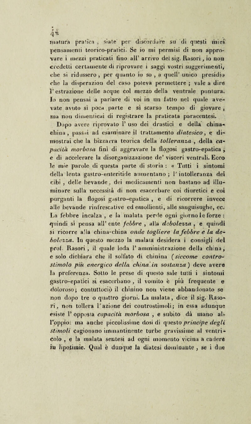 4® matura pratica , siate' per discordare su di questi miei pensamenti teorico-pratici. Se io mi permisi di non appro¬ vare i mezzi praticati tino all’ arrivo del sig. Rasori, io non credetti certamente di riprovare i saggi vostri suggerimenti, che si ridussero , per quanto io so , a quell’ unico presidio che la disperazion del caso poteva permettere ; vale a dire 1’ estrazione delle acque col mezzo della ventrale puntura. Io non pensai a parlare di voi in un fatto nel quale ave-» vate avuto sì poca parte e sì scarso tempo di giovare, ina non dimenticai di registrare la praticata paracentesi. Dopo avere riprovato 1’ uso dei drastici e della china¬ china , pass ò ad esaminare il trattamento diatesico, e di¬ mostrai che la bizzarra teorica della tolleranza , della ca- pacilà morbosa finì di aggravare la flogosi gastro-epatica , c di accelerare la disorganizzazione de’ visceri ventrali. Ecco le mie parole di questa parte di storia : « Tutti i sintomi della lenta gastro-enteritide aumentano ; F intolleranza dei cibi , delle bevande, dei medicamenti non bastano ad illu¬ minare sulla necessità di non esacerbare coi diuretici e coi purganti la flogosi gastro-epatica , e di ricorrere invece alle bevande rinlrescative ed emollienti, alle sanguisughe, ec. La febbre incalza, e la malata perde ogni giorno le forze : quindi si pensa all’ ente febbre , alla debolezza , e quindi si ricorre alla china-china onde togliere la febbre e la de¬ bolezza. In questo mezzo la malata! desidera i consigli del prof. Rasori , il quale loda l’ amministrazione della china , e solo dichiara che il solfato di chinina (siccome contro- stimolo piu energico della china in sostanza) deve avera la preferenza. Sotto le prese di questo sale tutti i sintomi gastro-epatici si esacerbano , il vomito è più frequente e doloroso; contuttociò il chinino non viene abbandonato se non dopo tre o quattro giorni. La malata , dice il sig. Raso^ ri, non tollera Fazione dei controstimoli; in essa adunque esiste F opposta capacità morbosa , e subito dà mano al¬ l’oppio: ma anche piccolissime dosi di questo principe degli stimoli cagionano immantinente turbe gravissime al ventri* colo , e la malata sentesi ad ogni momento vicina a cadere in lipojtiinie. Qual è dunque la diatesi dominante , se i due