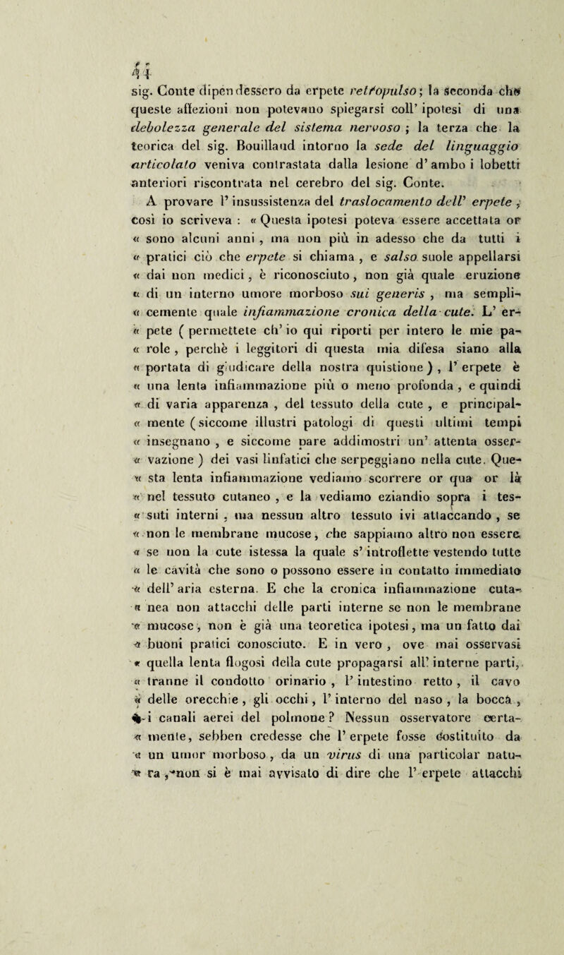 sig. Conte dipendessero da erpete retfopulso) la seconda eh» queste affezioni non potevano spiegarsi coll’ ipotesi di una debolezza generale del sistema nervoso ; la terza che la teorica del sig. Bouillaud intorno la sede del linguaggio articolato veniva contrastata dalla lesione d’ambo i lobetti anteriori riscontrata nel cerebro del sig. Conte. A provare l’insussistenza del traslocamento dell’ erpete , così io scriveva : « Questa ipotesi poteva essere accettata or « sono alcuni anni , ma non più in adesso che da tutti i a pratici ciò che erpete si chiama , e salso suole appellarsi « dai non medici, è riconosciuto, non già quale eruzione ti di un interno umore morboso sui generis , ma sempli- « cernente quale infiammazione cronica della cute. L’ er- « pete ( permettete eh’ io qui riporti per intero le mie pa¬ tì role , perchè i leggitori di questa mia difesa siano alla « portata di giudicare della nostra quistione), l’erpete è « una lenta infiammazione più o meno profonda , e quindi « di varia apparenza , del tessuto della cute , e principale « mente ( siccome illustri patologi di questi ultimi tempi « insegnano , e siccome pare addimostri un’ attenta ossef- « vazione ) dei vasi linfatici che serpeggiano nella cute. Que- sta lenta infiammazione vediamo scorrere or qua or là « nel tessuto cutaneo , e la vediamo eziandio sopra i tes- « siiti interni - ma nessun altro tessuto ivi attaccando , se tì non le membrane mucose, che sappiamo altro non essere, « se non la cute istessa la quale s’introflette vestendo tutte « le cavità che sono o possono essere in contatto immediato •« dell’aria esterna. E che la cronica infiammazione cuta- a nea non attacchi delle parti interne se non le membrane « mucose, non è già una teoretica ipotesi, ma un fatto dai buoni pratici conosciuto. E in vero , ove mai osservasi « quella lenta flogosì della cute propagarsi all’interne parti, « tranne il condotto orinario , l’intestino retto , il cavo delle orecchie , gli occhi, P interno del naso , la boccà , %-i canali aerei del polmone? Nessun osservatore oerta- « mente, sebben credesse che l’erpete fosse Costituito da un umor morboso , da un virus di una particolar natu- t» ra ^non si è mai avvisato di dire che P erpete attacchi