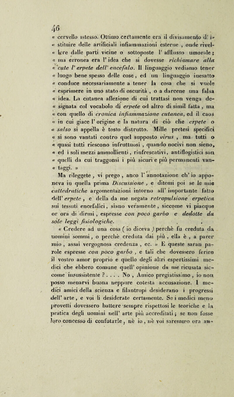 « cervello istesso. Ottimo certamente era il divisamente d! t-> « stituire delle artificiali infiammazioni esterne , onde rive!- « lere dalle parti vicine o sottoposte 1’ afflusso umorale 5 « ma erronea era l’idea che si dovesse richiamare alici «“cute V erpete dell’ encefalo. Il linguaggio vediamo tener « luogo bene spesso delle cose , ed un linguaggio inesatto « conduce necessariamente a tener la cosa che si vuole « esprimere in uno stato di oscurità , o a darcene una falsa « idea. La cutanea affezione di cui trattasi non venga de- « signata col vocabolo di erpete od altro di simil fatta , ma « con quello di cronica infiammazione cutanea, ed il caos « in cui giace 1’origine e la natura di ciò che erpete o « salso si appella è tosto distrutto. Mille pretesi specifici « si sono vantati contro quel supposto virus , ma tutti o « quasi tutti riescono infruttuosi , quando nocivi non sieno, « ed i soli mezzi ammollienti, rinfrescativi, antiflogistici son « quelli da cui traggonsi i più sicuri e più permanenti van- « taggi. » ^ Ma rileggete, vi prego, anco 1* annotazione ch’io appo¬ neva in quella prima Discussione , e ditemi poi se le mie cattedratiche argomentazioni intorno all’ importante fatto dell’ erpete , e della da me negata retropulsione erpetica sui tessuti encefalici, siano veramente, siccome vi piacque or ora di dirmi , espresse con poco garbo e dedotte da sole leggi fisiologiche. « Credere ad una cosa ( io diceva ) perchè fu creduta da uomini sommi, o perchè creduta dai più, ella è , a parer mio , assai vergognosa credenza , ec. » E queste saran pa¬ role espresse con poco garbo , e tali che dovessero ferire il vostro amor proprio e quello degli altri espertissimi me¬ dici che ebbero comune quell’ opinione da me ricusata sic¬ come insussistente ? . . . . INo , Amico pregiatissimo , io noti posso menarvi buona neppure cotesta accusazione. I me¬ dici amici della scienza e filantropi desiderano i progressi dell’ arte , e voi li desiderate certamente. Se i medici meno provetti dovessero battere sempre rispettosi le teoriche e la pratica degli uomini nell’ arte più accreditati ; se non fosse loro concesso di confutarle ? nè io, nè voi saremmo ora