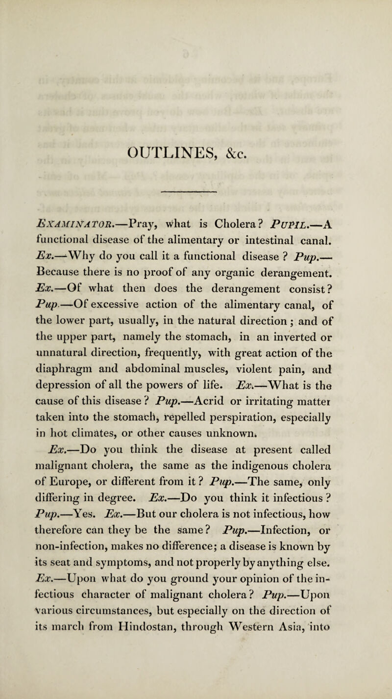 OUTLINES, &c. Examiuator,—P^ay, what is Cholera? PuPlL,—A functional disease of the alimentary or intestinal canal. Ex.—^Why do you call it a functional disease ? Pup.— Because there is no proof of any organic derangement. Ex.—Of what then does the derangement consist? Pup.—Of excessive action of the alimentary canal, of the lower part, usually, in the natural direction; and of the upper part, namely the stomach, in an inverted or unnatural direction, frequently^ with great action of the diaphragm and abdominal muscles, violent pain, and depression of all the powers of life. Ex-.—What is the cause of this disease ? Pup.—Acrid or irritating matter taken into the stomach, repelled perspiration, especially in hot climates, or other causes unknown* Ex.—Do you think the disease at present called malignant cholera, the same as the indigenous cholera of Europe, or different from it ? Pup.—The same, only differing in degree. Ex.—Do you think it infectious ? Pup.—Yes. Ex.—But our cholera is not infectious, how therefore can they be the same ? Pup.—Infection, or non-infection, makes no difference; a disease is known by its seat and symptoms, and not properly by anything else. Ex.—Upon what do you ground your opinion of thein^ fectious character of malignant cholera? Pup.—Upon Various circumstances, but especially on the direction of its march from Hindostan, through Western Asia, into