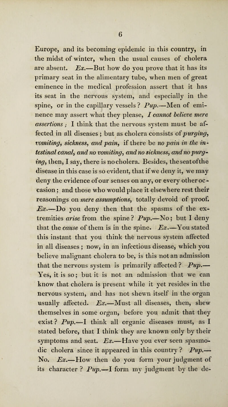 Europe, and its becoming epidemic in this country, in the midst of winter, when the usual causes of cholera are absent. T^x,—But how do you prove that it has its primary seat in the alimentary tube, when men of great eminence in the medical profession assert that it has its seat in the nervous system, and especially in the spine, or in the capillary vessels ? Pup.—Men of emi¬ nence may assert what they please, I cannot believe mere assertions; I think that the nervous system must be af¬ fected in all diseases ; but as cholera consists oipurging, vomiting, sickness, and pain, if there be no pain in the in¬ testinal canal, and no vomiting, and no sickness, and no purg- ing, then, I say, there is no cholera. Besides, theseatofthe disease in this case is so evident, that if we deny it, we may deny the evidence of our senses on any, or every other oc¬ casion ; and those who would place it elsewhere rest their reasonings on mere assumptions, totally devoid of proof. Ex.—Do you deny then that the spasms of the ex¬ tremities arise from the spine? Pup.—No; but I deny that the cause of them is in the spine. Ex.—You stated this instant that you think the nervous system affected in all diseases ; now, in an infectious disease, which you believe malignant cholera to be, is this notan admission that the nervous system is primarily affected ? Pup.— Yes, it is so; but it is not an admission that we can know that cholera is present while it yet resides in the nervous system, and has not shewn itself in the organ usually iiffected. Ex.—Must all diseases, then, shew themselves in some organ, before you admit that they exist ? Pup.—I think all organic diseases must, as I stated before, that I think they are known only by their symptoms and seat. Ex.—Have you ever seen spasmo¬ dic cholera since it appeared in this country ? Pup.— No. Ex.—How then do you form your judgment of its character ? Pup.—I form my judgment by the de-