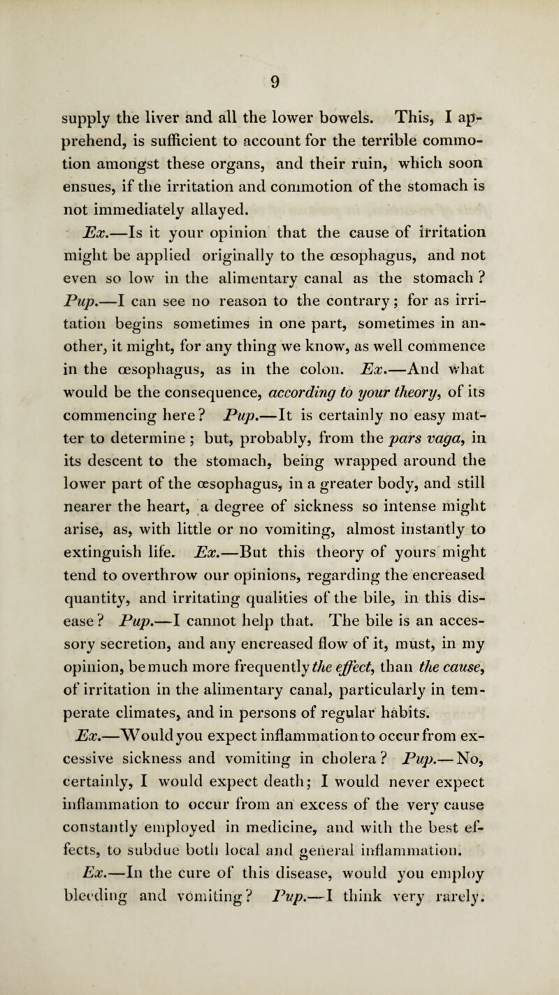 supply the liver and all the lower bowels. This, I ap¬ prehend, is sufficient to account for the terrible commo¬ tion amongst these organs, and their ruin, which soon ensues, if the irritation and commotion of the stomach is not immediately allayed. HtX,—Is it your opinion that the cause of irritation might be applied originally to the oesophagus, and not even so low in the alimentary canal as the stomach ? Pup.—I can see no reason to the contrary; for as irri¬ tation begins sometimes in one part, sometimes in an¬ other, it might, for any thing we know, as well commence in the oesophagus, as in the colon. Px.—And what would be the consequence, according to your theory^ of its commencing here ? Pup.—It is certainly no easy mat¬ ter to determine ; but, probably, from the pars vaga, in its descent to the stomach, being wrapped around the lower part of the oesophagus, in a greater body, and still nearer the heart, a degree of sickness so intense might arise, as, with little or no vomiting, almost instantly to extinguish life. Ex.—But this theory of yours might tend to overthrow our opinions, regarding the encreased quantity, and irritating qualities of the bile, in this dis¬ ease ? Pup.—I cannot help that. The bile is an acces¬ sory secretion, and any encreased flow of it, must, in my opinion, be much more frequently effect^ than the cause, of irritation in the alimentary canal, particularly in tem¬ perate climates, and in persons of regular habits. Ex.—Would you expect inflammation to occur from ex¬ cessive sickness and vomiting in cholera? Pup.— No, certainly, I would expect death; I would never expect inflammation to occur from an excess of the very cause constantly employed in medicine, and with the best ef¬ fects, to subdue both local and general inflammation. Ex.—In the cure of this disease, would you employ bleeding and vomiting? Pup.—l think very rarely.