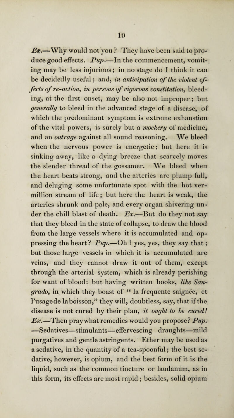 —Why would not you ? They have been said to pro¬ duce good effects. Pup.—In the commencement, vomit¬ ing may be less injurious; in no stage do I think it can be decidedly useful; and, in anticipation of the violent ef‘ fects of re-action^ in persons of vigorous constitution, bleed¬ ing, at the first onset, may be also not improper; but generally to bleed in the advanced stage of a disease, of which the predominant symptom is extreme exhaustion of the vital powers, is surely but a mockery of medicine^ and an outrage against all sound reasoning. We bleed when the nervous power is energetic; but here it is sinking away, like a dying breeze that scarcely moves the slender thread of the gossamer. We bleed when the heart beats strong, and the arteries are plump full, and deluging some unfortunate spot with the hot Ver¬ million stream of life; but here the heart is weak, the arteries shrunk and pale, and every organ shivering un¬ der the chill blast of death. Ex.—But do they not say that they bleed in the state of collapse, to draw the blood from the large vessels where it is accumulated and op¬ pressing the heart? Pup.—Oh ! yes, yes, they say that; but those large vessels in which it is accumulated are veins, and tliey cannot draw it out of them, except through the arterial system, which is already perishing for want of blood: but having written books, like San- grado, in which they boast of “ la frequente saignee, et I’usagede laboisson,’^ they will, doubtless, say, that if the disease is not cured by their plan, it ought to he cured! Ex.—Then pray what remedies would you propose? Pup. -—Sedatives—stimulants—effervescino; draughts—mild purgatives and gentle astringents. Ether may be used as a sedative, in the quantity of a tea-spoonful; the best se¬ dative, however, is opium, and the best form of it is the liquid, such as the common tincture or laudanum, as in this form, its effects are most rapid; besides, solid opium