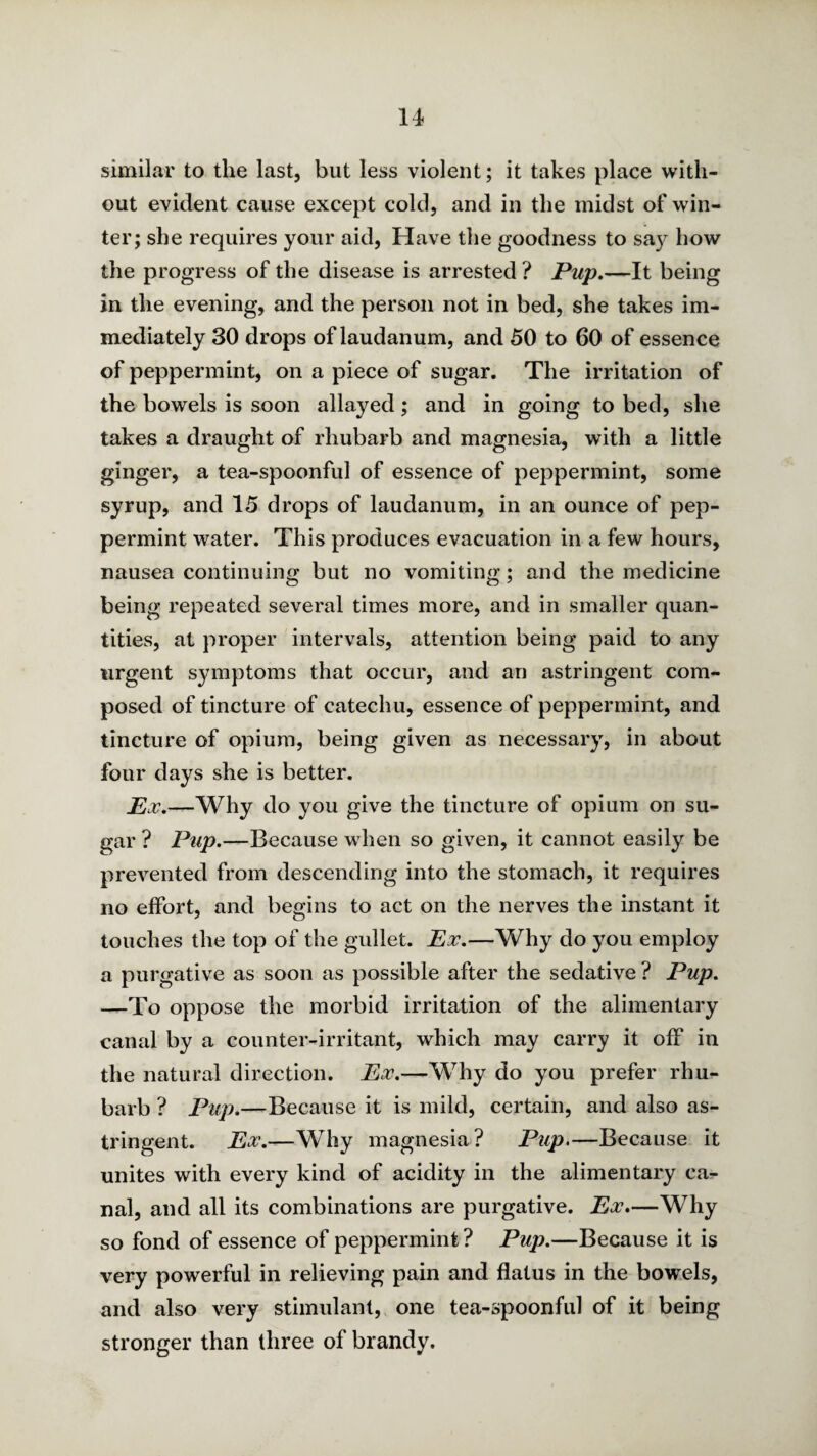 similar to the last, but less violent; it takes place with¬ out evident cause except cold, and in the midst of win¬ ter; she requires your aid. Have the goodness to sa}^ how the progress of the disease is arrested ? —It being in the evening, and the person not in bed, she takes im¬ mediately 30 drops of laudanum, and 50 to 60 of essence of peppermint, on a piece of sugar. The irritation of the bowels is soon allayed; and in going to bed, she takes a draught of rhubarb and magnesia, with a little ginger, a tea-spoonful of essence of peppermint, some syrup, and 15 drops of laudanum, in an ounce of pep¬ permint water. This produces evacuation in a few hours, nausea continuing but no vomiting; and the medicine being repeated several times more, and in smaller quan¬ tities, at proper intervals, attention being paid to any urgent symptoms that occur, and an astringent com¬ posed of tincture of catechu, essence of peppermint, and tincture of opium, being given as necessary, in about four days she is better. —Why do you give the tincture of opium on su¬ gar ? Pup.—Because when so given, it cannot easily be prevented from descending into the stomach, it requires no effort, and begins to act on the nerves the instant it touches the top of the gullet. Px.—Why do you employ a purgative as soon as possible after the sedative ? Pup. —To oppose the morbid irritation of the alimentary canal by a counter-irritant, which may carry it off in the natural direction. Px.—Why do you prefer rhu¬ barb ? Pup.—Because it is mild, certain, and also as¬ tringent. Px.—Why magnesia? Pup.—Because it unites with every kind of acidity in the alimentary ca¬ nal, and all its combinations are purgative. Px.—Why so fond of essence of peppermint? Pup.—Because it is very powerful in relieving pain and flatus in the bowels, and also very stimulant, one tea-spoonful of it being stronger than three of brandy.
