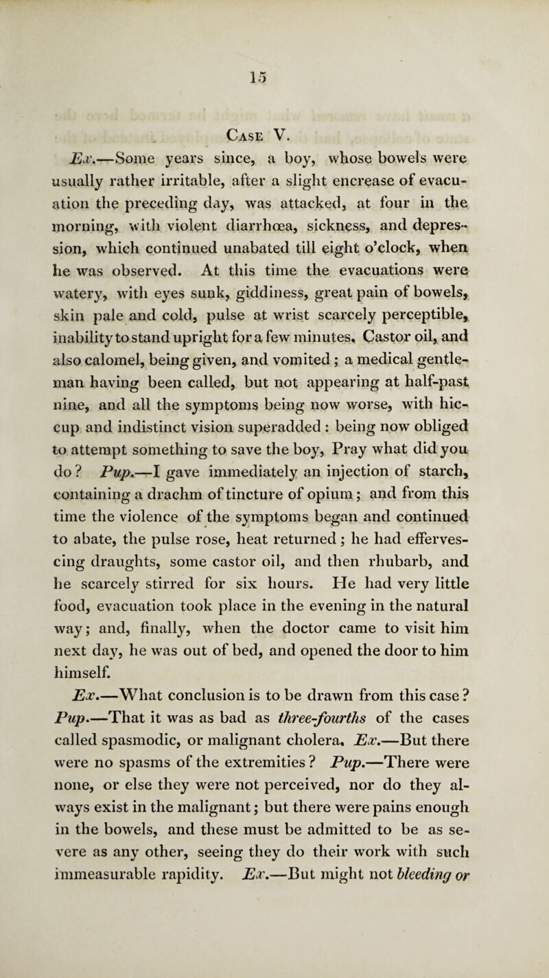 Case V. Ex\—Some years since, a boy, whose bowels were usually rather irritable, after a slight encrease of evacu¬ ation the preceding day, was attacked, at four in the morning, with violent diarrhoea, sickness, and depres¬ sion, which continued unabated till eight o’clock, when he was observed. At this time the evacuations were watery, with eyes sunk, giddiness, great pain of bowels, skin pale and cold, pulse at wrist scarcely perceptible, inability to stand upright for a few minutes. Castor oil, and also calomel, being given, and vomited; a medical gentle¬ man having been called, but not appearing at half-past nine, and all the symptoms being now worse, with hic¬ cup. and indistinct vision superadded : being now obliged to attempt something to save the boy, Pray what did you do ? Pup,-—1 gave immediately an injection of starch, containing a drachm of tincture of opium; and from this time the violence of the symptoms began and continued to abate, the pulse rose, heat returned; he had efferves¬ cing draughts, some castor oil, and then rhubarb, and he scarcely stirred for six hours. He had very little food, evacuation took place in the evening in the natural way; and, finally, when the doctor came to visit him next da}^, he was out of bed, and opened the door to him himself. Ex.—What conclusion is to be drawn from this case ? Pup.—That it was as bad as three-fourths of the cases called spasmodic, or malignant cholera. Ex.—But there were no spasms of the extremities ? Pup.—There were none, or else they were not perceived, nor do they al¬ ways exist in the malignant; but there were pains enough in the bowels, and these must be admitted to be as se¬ vere as any other, seeing they do their work with such immeasurable rapidity. Ex.—But might not bleeding or