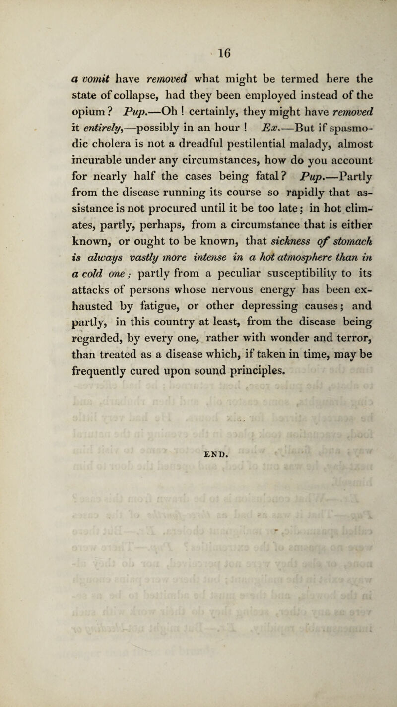 a vomit have removed what might be termed here the state of collapse, had they been employed instead of the opium ? Pup.—Oh ! certainly, they might have removed it entirely^—possibly in an hour ! Px,—But if spasmo¬ dic cholera is not a dreadful pestilential malady, almost incurable under any circumstances, how do you account for nearly half the cases being fatal? Pup.—Partly from the disease running its course so rapidly that as¬ sistance is not procured until it be too late; in hot clim¬ ates, partly, perhaps, from a circumstance that is either known, or ought to be known, that sickness of stomach is always vastly more intense in a hot atmosphere than in a cold one; partly from a peculiar susceptibility to its attacks of persons whose nervous energy has been ex¬ hausted by fatigue, or other depressing causes; and partly, in this country at least, from the disease being regarded, by every one, rather with wonder and terror, than treated as a disease which, if taken in time, may be frequently cured upon sound principles. END.
