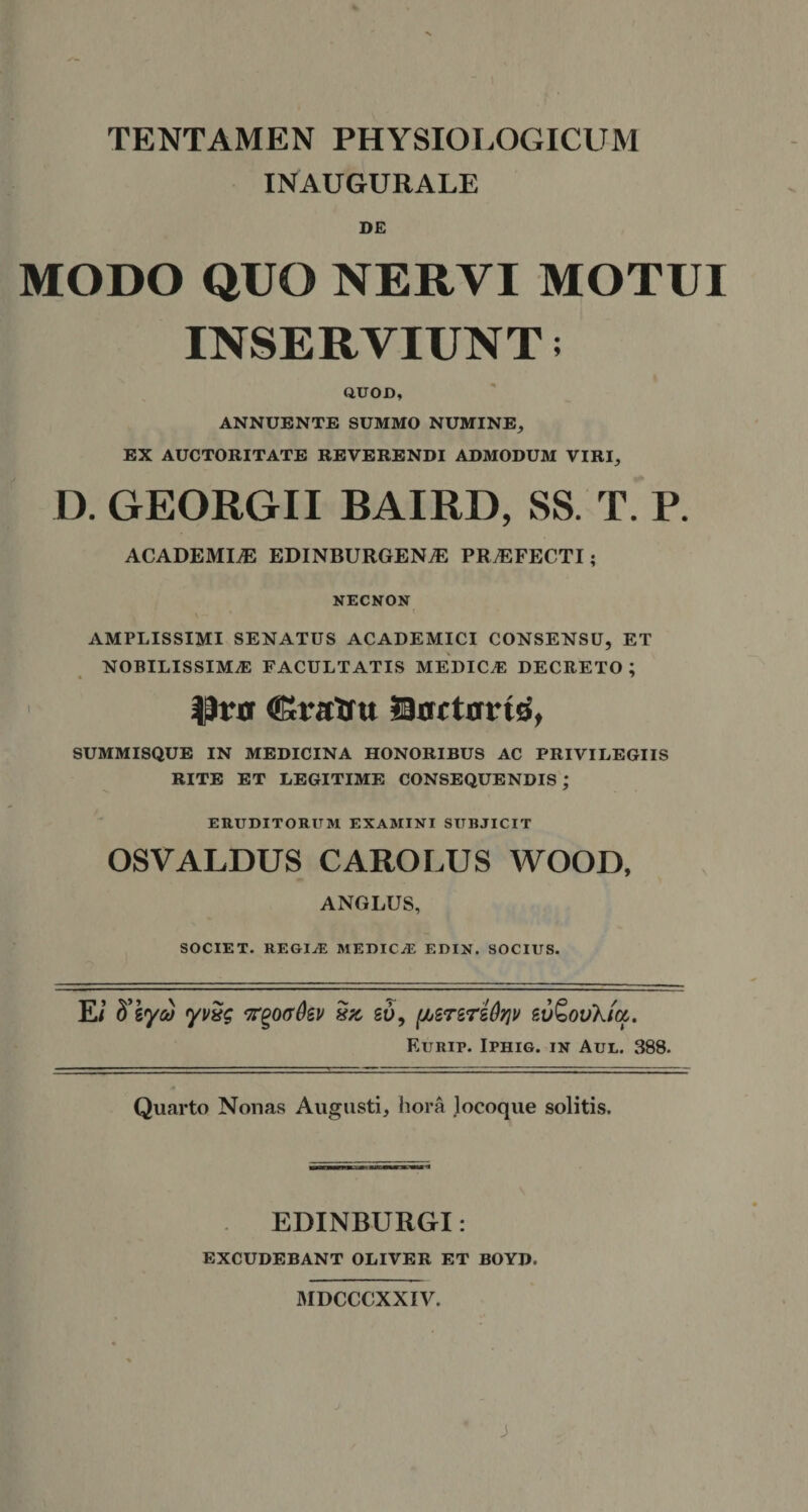 TENTAMEN PHYSIOLOGICUM INAUGURALE DE MODO QUO NERVI MOTUI INSERVIUNT; QUOD, ANNUENTE SUMMO NUMINE, EX AUCTORITATE REVERENDI ADMODUM VIRI, D. GEORGII BAIRD, SS. T. P. ACADEMIAE EDINBURGENiE PRAEFECTI; NECNON AMPLISSIMI SENATUS ACADEMICI CONSENSU, ET NOBILISSIMAS FACULTATIS MEDICAS DECRETO; fJr» Cratru Dortarid, SUMMISQUE IN MEDICINA HONORIBUS AC PRIVILEGIIS RITE ET LEGITIME CONSEQUENDIS; ERUDITORUM EXAMINI SUBJICIT OSVALDUS CAROLUS WOOD, ANGLUS, SOCIET, regia; medica edin. socius. Ei ffzyw yvxg xz, go, (/jSr&amp;reOqv eu&amp;ovXia,. Eurip. Iphig. in Aul. 388. Quarto Nonas Augusti, hora locoque solitis. EDINBURGT: EXCUDEBANT OLIVER ET BOYD. MDCCCXXIV. J
