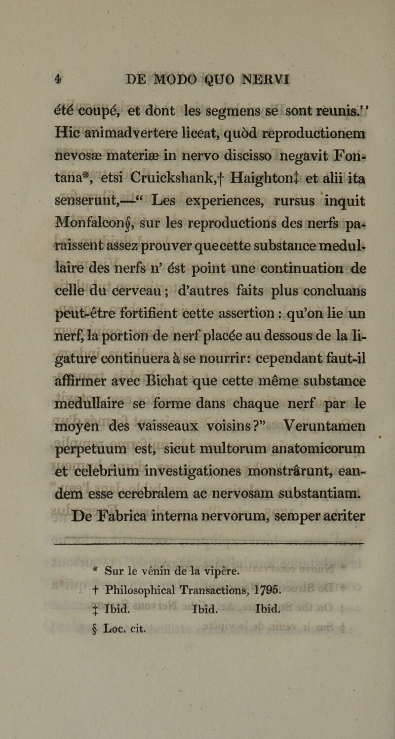 6t6 coupe, et dont les segmens se sont munis.’ * * * § Hic animadvertere liceat, qu5d reproductionem nevosae materiae in nervo discisso negavit Fon¬ tana*, etsi Cruickshank,f Haighton+ et alii ita senserunt,—“ Les experiences, rursus inquit Monfalcon^, sur les reproductions des nerfs pa- raissent assez prouver quecette substance medul- laire des nerfs n’ dst point une continuation de celle du cerveau; d’autres faits plus concluans peut-etre fortifient cette assertion: qu’on lie un nerf, la portion de nerf plac£e au dessous de la li¬ gature continuera k se nourrir: cependant faut-il affirmer avec Bichat que cette meme substance medullaire se forme dans chaque nerf par le moyen des vaisseaux voisins?” Veruntamen perpetuum est, sicut multorum anatomicorum et celebrium investigationes monstrarunt, ean¬ dem esse cerebralem ac nervosam substantiam. De Fabrica interna nervorum, semper acriter * Sur le venin de la vipere. t Philosophical Transactions, 1795. J Ibid. Ibid. Ibid. § Loc. cit.
