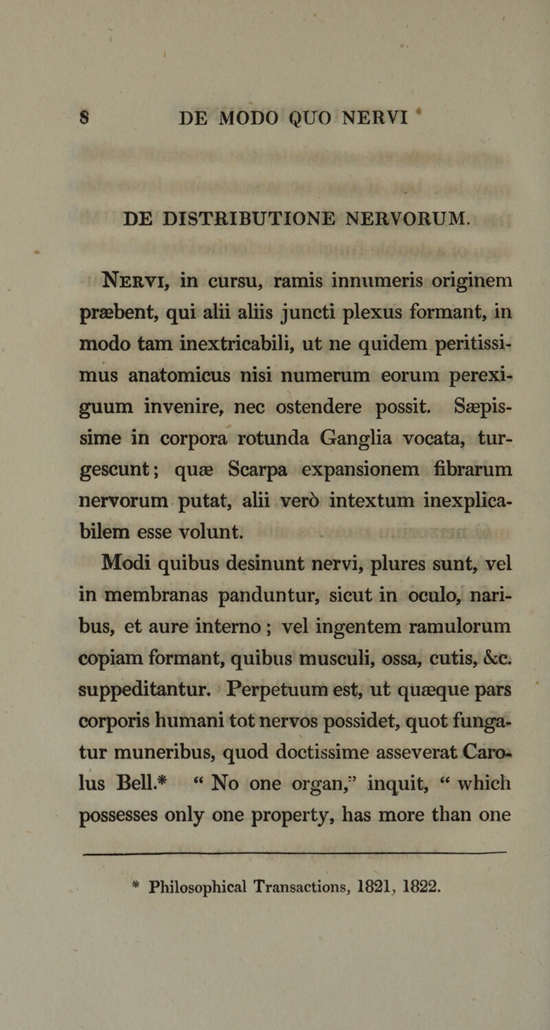 I I S DE MODO QUO NERVI DE DISTRIBUTIONE NERVORUM. Nervi, in cursu, ramis innumeris originem praebent, qui alii aliis juncti plexus formant, in modo tam inextricabili, ut ne quidem peritissi- mus anatomicus nisi numerum eorum perexi¬ guum invenire, nec ostendere possit. Saepis¬ sime in corpora rotunda Ganglia vocata, tur¬ gescunt; quae Scarpa expansionem fibrarum nervorum putat, alii verb intextum inexplica¬ bilem esse volunt. Modi quibus desinunt nervi, plures sunt, vel in membranas panduntur, sicut in oculo, nari¬ bus, et aure interno ; vel ingentem ramulorum copiam formant, quibus musculi, ossa, cutis, &amp;c. suppeditantur. Perpetuum est, ut quaeque pars corporis humani tot nervos possidet, quot funga¬ tur muneribus, quod doctissime asseverat Caro- # lus Bell.* “No one organ,:’ inquit, “ which possesses only one property, has more than one * Philosophical Transactions, 1821, 1822.