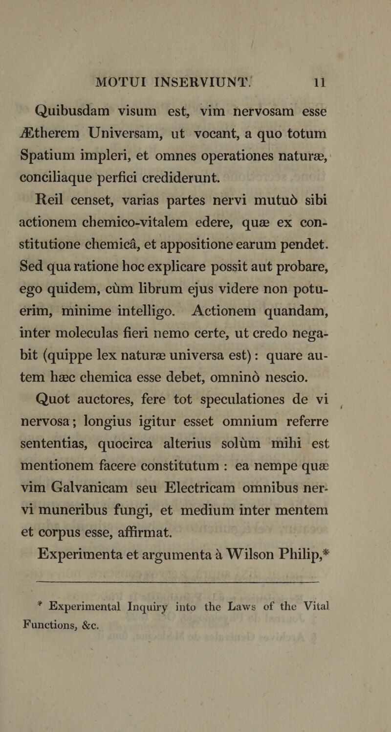 Quibusdam visum est, vim nervosam esse jEtherem Universam, ut vocant, a quo totum Spatium impleri, et omnes operationes naturas, conciliaque perfici crediderunt. Reil censet, varias partes nervi mutu6 sibi actionem chemico-vitalem edere, quas ex con¬ stitutione chemica, et appositione earum pendet. Sed qua ratione hoc explicare possit aut probare, ego quidem, cum librum ejus videre non potu¬ erim, minime intelligo. Actionem quandam, inter moleculas fieri nemo certe, ut credo nega¬ bit (quippe lex naturse universa est): quare au¬ tem hasc chemica esse debet, omnino nescio. Quot auctores, fere tot speculationes de vi nervosa; longius igitur esset omnium referre sententias, quocirca alterius solum mihi est mentionem facere constitutum : ea nempe quas vim Galvanicam seu Electricam omnibus ner¬ vi muneribus fungi, et medium inter mentem et corpus esse, affirmat. Experimenta et argumenta a Wilson Philip,* * Experimental Inquiry into the Laws of the Vital Functions, &amp;c.