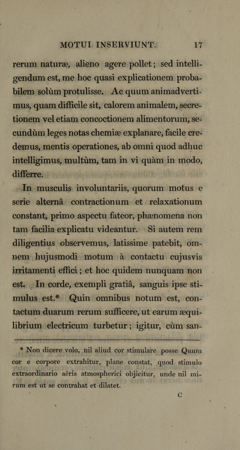 rerum nat urse, alieno agere pollet; sed intelli- gendum est, me hoc quasi explicationem proba¬ bilem solum protulisse. Ac quum animadverti¬ mus, quam difficile sit, calorem animalem, secre¬ tionem vel etiam concoctionem alimentorum, se¬ cundum leges notas chemise explanare, facile cre¬ demus, mentis operationes, ab omni quod adhuc intelligimus, multum, tam in vi quam in modo, differre. In musculis involuntariis, quorum motus e serie alterna contractionum et relaxationum constant, primo aspectu fateor, phsenomena non tam facilia explicatu videantur. Si autem rem diligentius observemus, latissime patebit, om¬ nem hujusmodi motum a contactu cujusvis irritamenti effici; et hoc quidem nunquam non est. In corde, exempli gratia, sanguis ipse sti- mulus est.* Quin omnibus notum est, con¬ tactum duarum rerum sufficere, ut earum sequi- t librium electricum turbetur; igitur, cum san- * Non dicere volo, nil aliud cor stimulare posse Quum cor e corpore extrahitur, plane constat, quod stimulo extraordinario aeris atmospherici objicitur, unde nil mi¬ rum est ut se contrahat et dilatet. t C